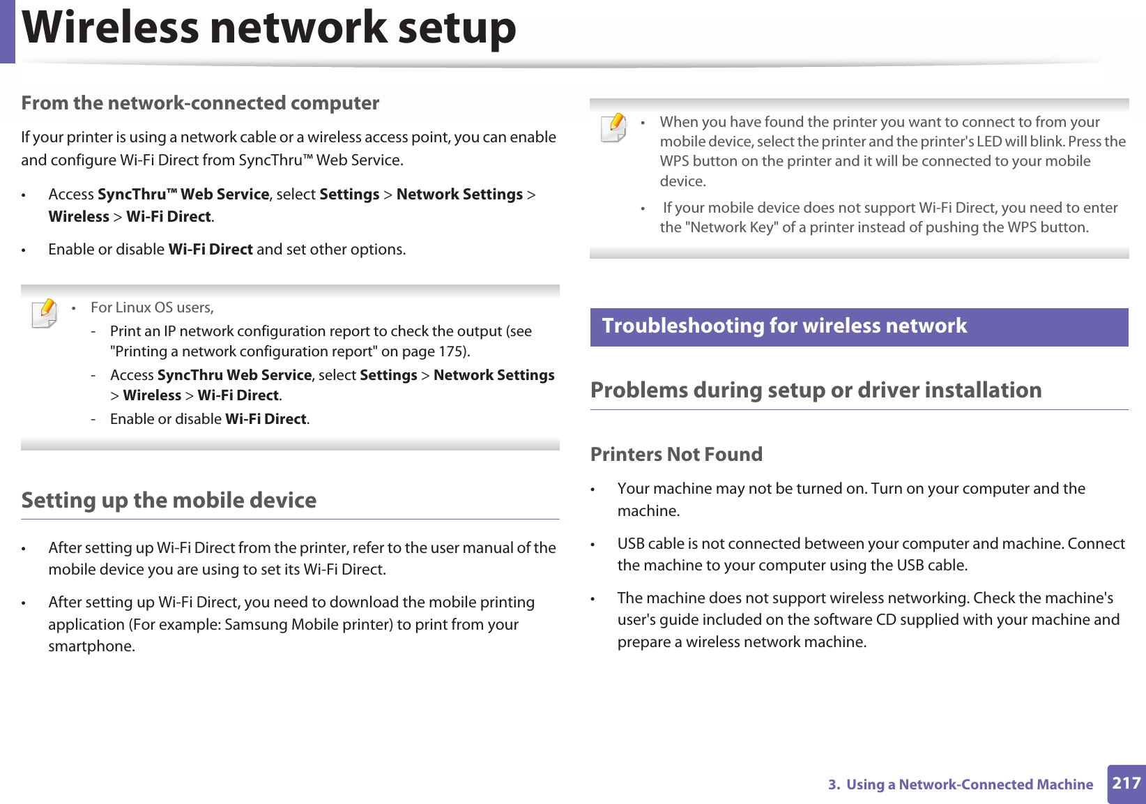 Wireless network setup2173.  Using a Network-Connected MachineFrom the network-connected computerIf your printer is using a network cable or a wireless access point, you can enable and configure Wi-Fi Direct from SyncThru™ Web Service.• Access SyncThru™ Web Service, select Settings &gt; Network Settings &gt; Wireless &gt; Wi-Fi Direct.• Enable or disable Wi-Fi Direct and set other options. •For Linux OS users,- Print an IP network configuration report to check the output (see &quot;Printing a network configuration report&quot; on page 175).- Access SyncThru Web Service, select Settings &gt; Network Settings &gt; Wireless &gt; Wi-Fi Direct.- Enable or disable Wi-Fi Direct. Setting up the mobile device• After setting up Wi-Fi Direct from the printer, refer to the user manual of the mobile device you are using to set its Wi-Fi Direct.• After setting up Wi-Fi Direct, you need to download the mobile printing application (For example: Samsung Mobile printer) to print from your smartphone. • When you have found the printer you want to connect to from your mobile device, select the printer and the printer&apos;s LED will blink. Press the WPS button on the printer and it will be connected to your mobile device.•  If your mobile device does not support Wi-Fi Direct, you need to enter the &quot;Network Key&quot; of a printer instead of pushing the WPS button. 21 Troubleshooting for wireless networkProblems during setup or driver installationPrinters Not Found• Your machine may not be turned on. Turn on your computer and the machine.• USB cable is not connected between your computer and machine. Connect the machine to your computer using the USB cable.• The machine does not support wireless networking. Check the machine&apos;s user&apos;s guide included on the software CD supplied with your machine and prepare a wireless network machine.