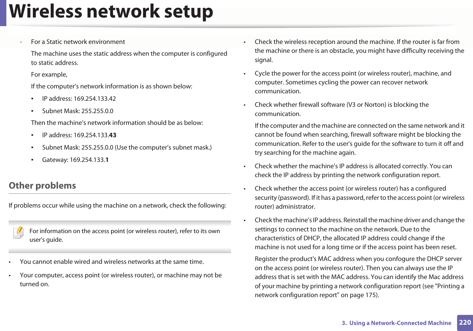 Wireless network setup2203. Using a Network-Connected Machine- For a Static network environmentThe machine uses the static address when the computer is configured to static address.For example,If the computer’s network information is as shown below:IP address: 169.254.133.42Subnet Mask: 255.255.0.0Then the machine’s network information should be as below:IP address: 169.254.133.43Subnet Mask: 255.255.0.0 (Use the computer’s subnet mask.)Gateway: 169.254.133.1Other problemsIf problems occur while using the machine on a network, check the following: For information on the access point (or wireless router), refer to its own user's guide. • You cannot enable wired and wireless networks at the same time.• Your computer, access point (or wireless router), or machine may not be turned on.• Check the wireless reception around the machine. If the router is far from the machine or there is an obstacle, you might have difficulty receiving the signal. • Cycle the power for the access point (or wireless router), machine, and computer. Sometimes cycling the power can recover network communication.• Check whether firewall software (V3 or Norton) is blocking the communication. If the computer and the machine are connected on the same network and it cannot be found when searching, firewall software might be blocking the communication. Refer to the user's guide for the software to turn it off and try searching for the machine again.• Check whether the machine's IP address is allocated correctly. You can check the IP address by printing the network configuration report.• Check whether the access point (or wireless router) has a configured security (password). If it has a password, refer to the access point (or wireless router) administrator.• Check the machine's IP address. Reinstall the machine driver and change the settings to connect to the machine on the network. Due to the characteristics of DHCP, the allocated IP address could change if the machine is not used for a long time or if the access point has been reset.Register the product's MAC address when you confogure the DHCP server on the access point (or wireless router). Then you can always use the IP address that is set with the MAC address. You can identify the Mac address of your machine by printing a network configuration report (see "Printing a network configuration report" on page 175).