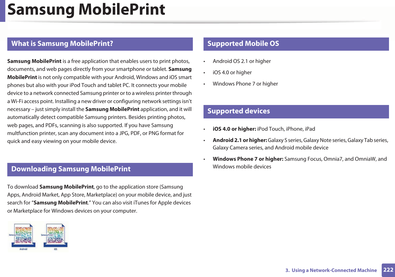 2223.  Using a Network-Connected MachineSamsung MobilePrint22 What is Samsung MobilePrint?Samsung MobilePrint is a free application that enables users to print photos, documents, and web pages directly from your smartphone or tablet. Samsung MobilePrint is not only compatible with your Android, Windows and iOS smart phones but also with your iPod Touch and tablet PC. It connects your mobile device to a network connected Samsung printer or to a wireless printer through a Wi-Fi access point. Installing a new driver or configuring network settings isn’t necessary – just simply install the Samsung MobilePrint application, and it will automatically detect compatible Samsung printers. Besides printing photos, web pages, and PDFs, scanning is also supported. If you have Samsung multfunction printer, scan any document into a JPG, PDF, or PNG format for quick and easy viewing on your mobile device. 23 Downloading Samsung MobilePrintTo download Samsung MobilePrint, go to the application store (Samsung Apps, Android Market, App Store, Marketplace) on your mobile device, and just search for “Samsung MobilePrint.” You can also visit iTunes for Apple devices or Marketplace for Windows devices on your computer.24 Supported Mobile OS • Android OS 2.1 or higher • iOS 4.0 or higher• Windows Phone 7 or higher25 Supported devices•iOS 4.0 or higher: iPod Touch, iPhone, iPad•Android 2.1 or higher: Galaxy S series, Galaxy Note series, Galaxy Tab series, Galaxy Camera series, and Android mobile device•Windows Phone 7 or higher: Samsung Focus, Omnia7, and OmniaW, and Windows mobile devices