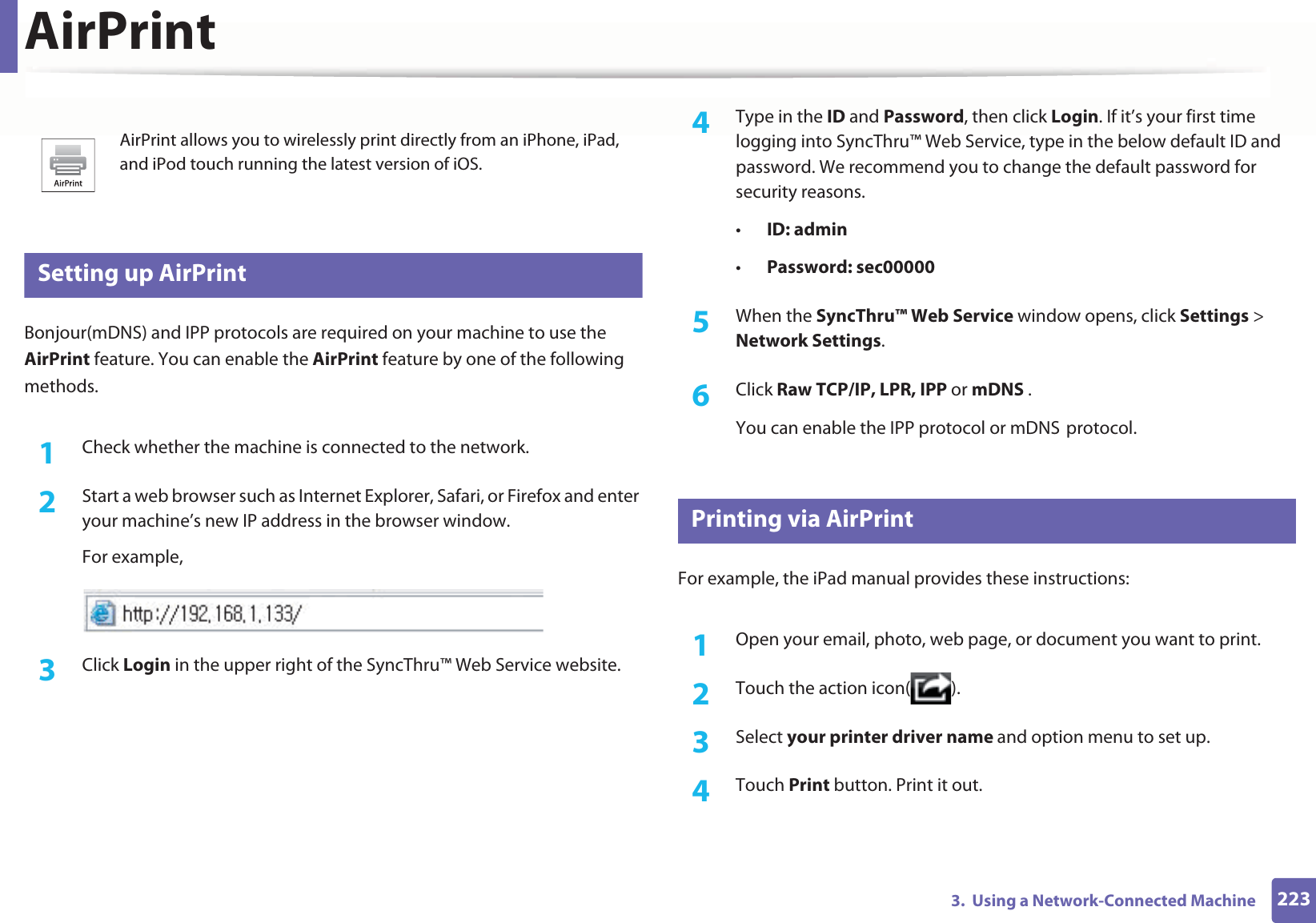 2233. Using a Network-Connected MachineAirPrint26 Setting up AirPrintBonjour(mDNS) and IPP protocols are required on your machine to use the AirPrint feature. You can enable the AirPrint feature by one of the following methods.1Check whether the machine is connected to the network.2 Start a web browser such as Internet Explorer, Safari, or Firefox and enter your machine’s new IP address in the browser window.For example,3 Click Login in the upper right of the SyncThru™ Web Service website.4 Type in the ID and Password, then click Login. If it’s your first time logging into SyncThru™ Web Service, type in the below default ID and password. We recommend you to change the default password for security reasons.•ID: admin•Password: sec00000 5 When the SyncThru™ Web Service window opens, click Settings > Network Settings.6 Click Raw TCP/IP, LPR, IPP or mDNS .You can enable the IPP protocol or mDNSGprotocol.27 Printing via AirPrintFor example, the iPad manual provides these instructions:1Open your email, photo, web page, or document you want to print.2 Touch the action icon( ).3 Select your printer driver name and option menu to set up.4 Touch Print button. Print it out.AirPrint allows you to wirelessly print directly from an iPhone, iPad, and iPod touch running the latest version of iOS.