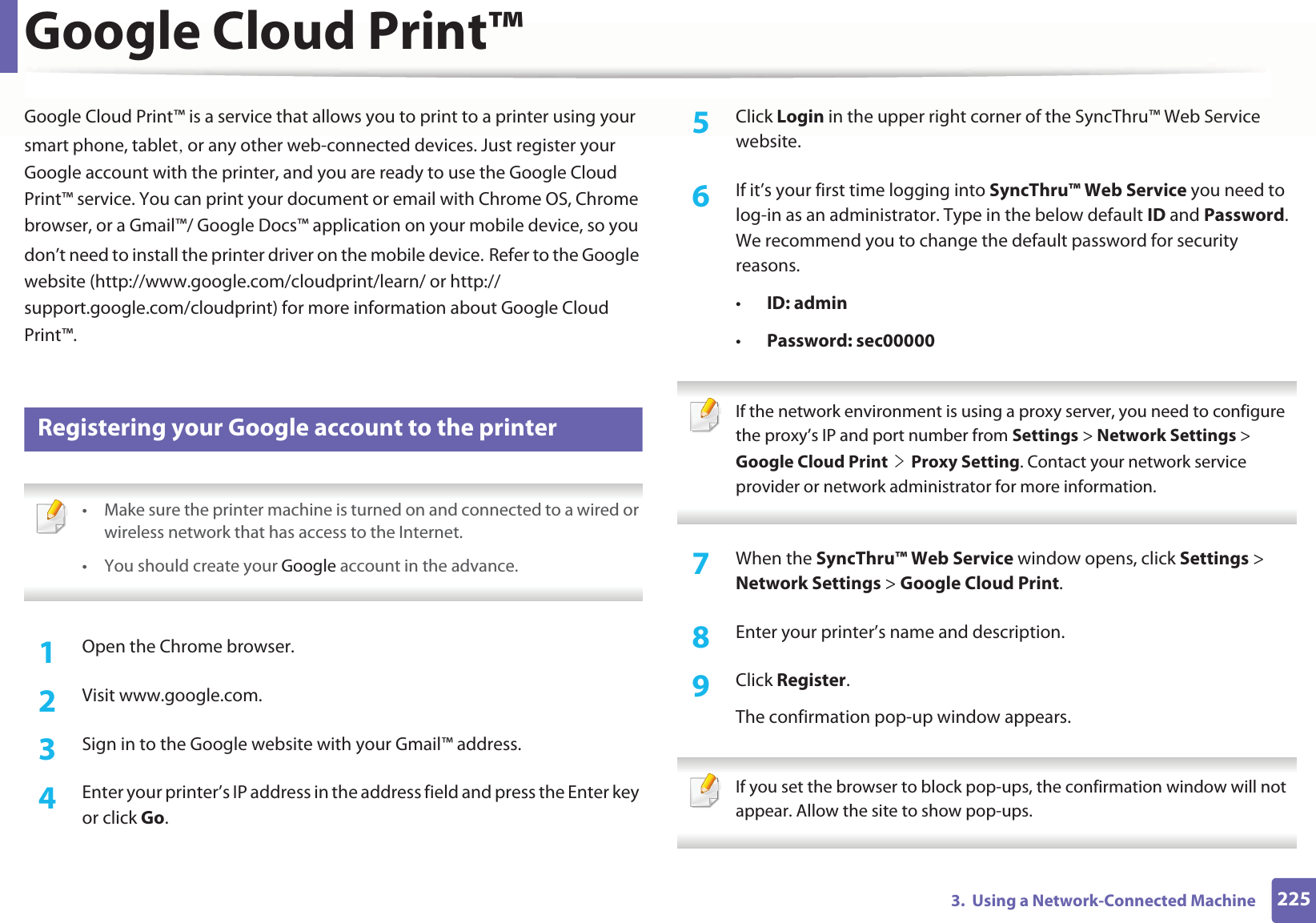 2253. Using a Network-Connected MachineGoogle Cloud Print™Google Cloud Print™ is a service that allows you to print to a printer using your smart phone, tabletS or any other web-connected devices. Just register your Google account with the printer, and you are ready to use the Google Cloud Print™ service. You can print your document or email with Chrome OS, Chrome browser, or a Gmail™/ Google Docs™ application on your mobile device, so you don’t need to install the printer driver on the mobile device.GRefer to the Google website (http://www.google.com/cloudprint/learn/ or http://support.google.com/cloudprint) for more information about Google Cloud Print™.28 Registering your Google account to the printer • Make sure the printer machine is turned on and connected to a wired or wireless network that has access to the Internet. •You should create your Google account in the advance. 1Open the Chrome browser.2 Visit www.google.com.3 Sign in to the Google website with your Gmail™ address.4 Enter your printer’s IP address in the address field and press the Enter key or click Go.5 Click Login in the upper right corner of the SyncThru™ Web Service website.6 If it’s your first time logging into SyncThru™ Web Service you need to log-in as an administrator. Type in the below default ID and Password. We recommend you to change the default password for security reasons.•ID: admin•Password: sec00000 If the network environment is using a proxy server, you need to configure the proxy’s IP and port number from Settings > Network Settings > Google Cloud PrintGeGProxy Setting. Contact your network service provider or network administrator for more information. 7 When the SyncThru™ Web Service window opens, click Settings > Network Settings > Google Cloud Print.8 Enter your printer’s name and description.9 Click Register.The confirmation pop-up window appears. If you set the browser to block pop-ups, the confirmation window will not appear. Allow the site to show pop-ups.