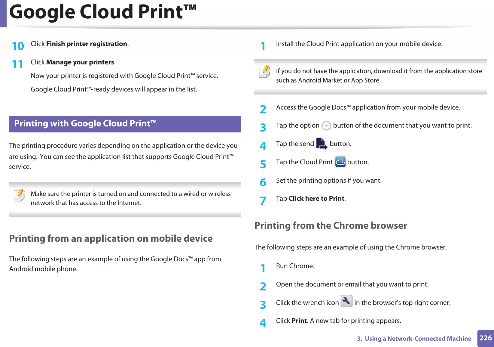 Google Cloud Print™2263.  Using a Network-Connected Machine10  Click Finish printer registration.11  Click Manage your printers.Now your printer is registered with Google Cloud Print™ service.Google Cloud Print™-ready devices will appear in the list.29 Printing with Google Cloud Print™The printing procedure varies depending on the application or the device you are using.GYou can see the application list that supports Google Cloud Print™ service. Make sure the printer is turned on and connected to a wired or wireless network that has access to the Internet.  Printing from an application on mobile deviceThe following steps are an example of using the Google Docs™ app from Android mobile phone.1Install the Cloud Print application on your mobile device.  If you do not have the application, download it from the application storeGsuch as Android Market or App Store.  2  Access the Google Docs™ application from your mobile device. 3  Tap the option   button of the document that you want to print.4  Tap the send   button.5  Tap the Cloud Print   button.6  Set the printing options if you want.7  Tap Click here to Print.Printing from the Chrome browserThe following steps are an example of using the Chrome browser.1Run Chrome.2  Open the document or email that you want to print.3  Click the wrench icon   in the browser’s top right corner.4  Click Print. A new tab for printing appears.