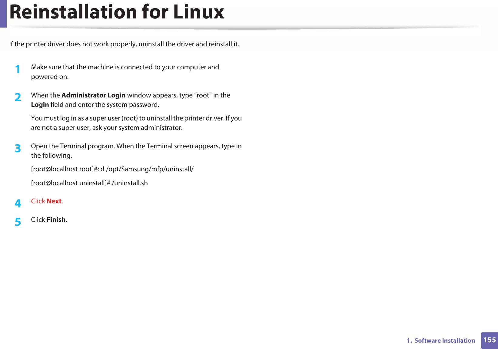 1551.  Software InstallationReinstallation for LinuxIf the printer driver does not work properly, uninstall the driver and reinstall it. 1Make sure that the machine is connected to your computer and powered on.2  When the Administrator Login window appears, type “root” in the Login field and enter the system password.You must log in as a super user (root) to uninstall the printer driver. If you are not a super user, ask your system administrator.3  Open the Terminal program. When the Terminal screen appears, type in the following.[root@localhost root]#cd /opt/Samsung/mfp/uninstall/[root@localhost uninstall]#./uninstall.sh4  Click Next. 5  Click Finish.