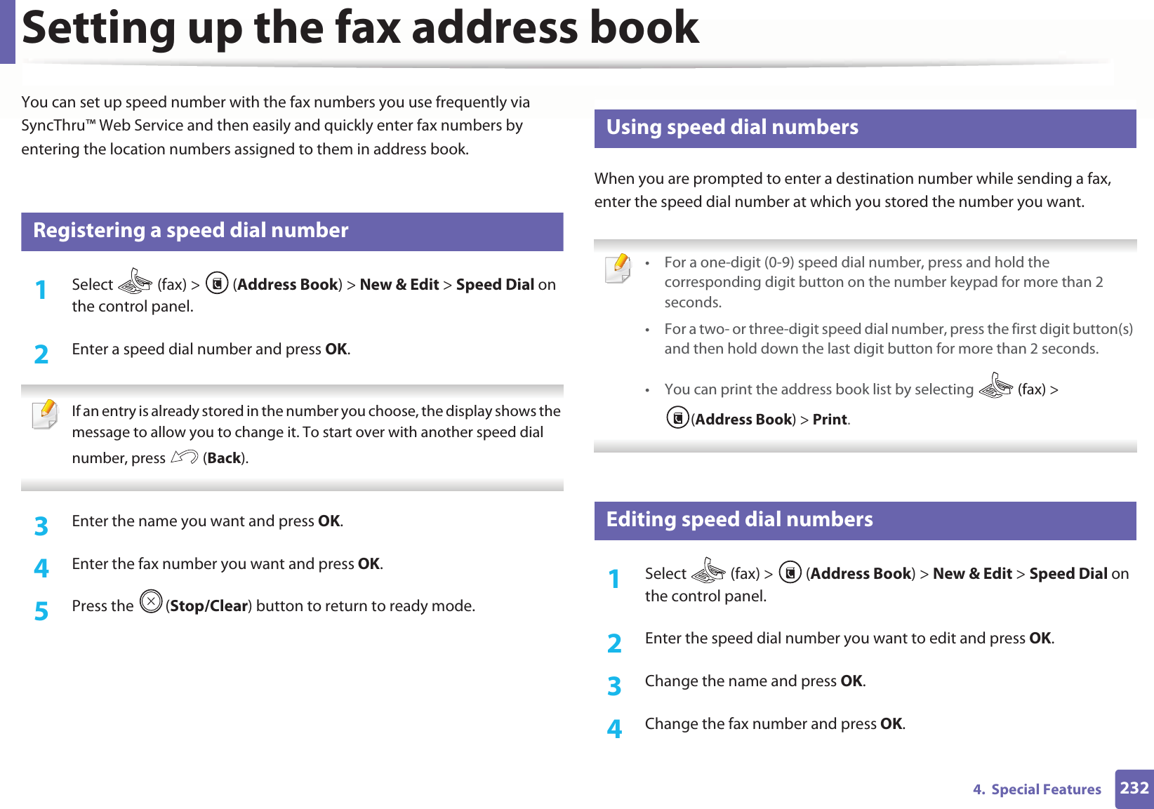 2324.  Special FeaturesSetting up the fax address bookYou can set up speed number with the fax numbers you use frequently via SyncThru™ Web Service and then easily and quickly enter fax numbers by entering the location numbers assigned to them in address book.3 Registering a speed dial number1Select   (fax) &gt;  (Address Book) &gt; New &amp; Edit &gt; Speed Dial on the control panel. 2  Enter a speed dial number and press OK. If an entry is already stored in the number you choose, the display shows the message to allow you to change it. To start over with another speed dial number, press   (Back).  3  Enter the name you want and press OK.4  Enter the fax number you want and press OK.5  Press the  (Stop/Clear) button to return to ready mode.4 Using speed dial numbersWhen you are prompted to enter a destination number while sending a fax, enter the speed dial number at which you stored the number you want. • For a one-digit (0-9) speed dial number, press and hold the corresponding digit button on the number keypad for more than 2 seconds. • For a two- or three-digit speed dial number, press the first digit button(s) and then hold down the last digit button for more than 2 seconds.• You can print the address book list by selecting   (fax) &gt; (Address Book) &gt; Print.  5 Editing speed dial numbers1Select  (fax) &gt; (Address Book) &gt; New &amp; Edit &gt; Speed Dial on the control panel. 2  Enter the speed dial number you want to edit and press OK.3  Change the name and press OK.4  Change the fax number and press OK.