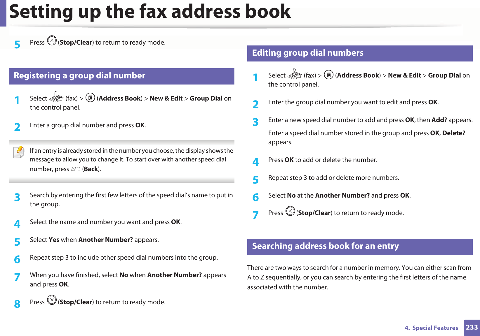 Setting up the fax address book2334. Special Features5 Press (Stop/Clear) to return to ready mode.6 Registering a group dial number1Select (fax) > (Address Book) > New & Edit > Group Dial on the control panel. 2 Enter a group dial number and press OK. If an entry is already stored in the number you choose, the display shows the message to allow you to change it. To start over with another speed dial number, press (Back). 3 Search by entering the first few letters of the speed dial’s name to put in the group.4 Select the name and number you want and press OK.5 Select Yes when Another Number? appears.6 Repeat step 3 to include other speed dial numbers into the group.7 When you have finished, select No when Another Number? appears and press OK.8 Press (Stop/Clear) to return to ready mode.7 Editing group dial numbers1Select (fax) > (Address Book) > New & Edit > Group Dial on the control panel. 2 Enter the group dial number you want to edit and press OK.3 Enter a new speed dial number to add and press OK, then Add? appears.Enter a speed dial number stored in the group and press OK, Delete? appears.4 Press OK to add or delete the number.5 Repeat step 3 to add or delete more numbers.6 Select No at the Another Number? and press OK.7 Press (Stop/Clear) to return to ready mode.8 Searching address book for an entryThere are two ways to search for a number in memory. You can either scan from A to Z sequentially, or you can search by entering the first letters of the name associated with the number.