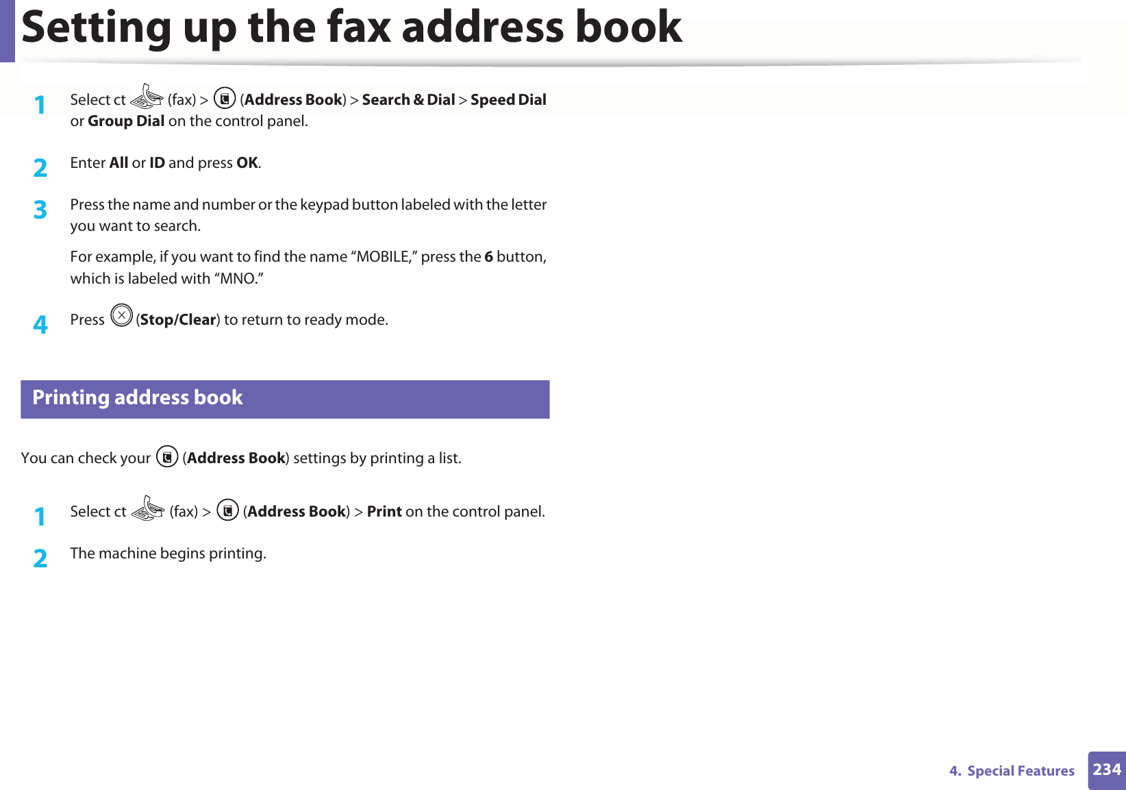 Setting up the fax address book2344.  Special Features1Select ct   (fax) &gt;  (Address Book) &gt; Search &amp; Dial &gt; Speed Dial or Group Dial on the control panel. 2  Enter All or ID and press OK.3  Press the name and number or the keypad button labeled with the letter you want to search.For example, if you want to find the name “MOBILE,” press the 6 button, which is labeled with “MNO.”4  Press (Stop/Clear) to return to ready mode.9 Printing address bookYou can check your  (Address Book) settings by printing a list.1Select ct   (fax) &gt;  (Address Book) &gt; Print on the control panel. 2  The machine begins printing.
