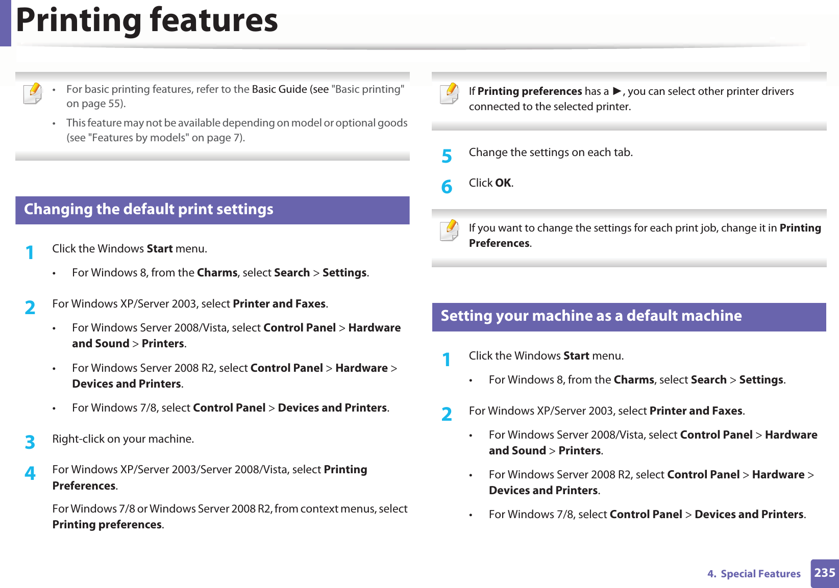 2354.  Special FeaturesPrinting features • For basic printing features, refer to the Basic Guide (see &quot;Basic printing&quot; on page 55).• This feature may not be available depending on model or optional goods (see &quot;Features by models&quot; on page 7). 10 Changing the default print settings1Click the Windows Start menu. • For Windows 8, from the Charms, select Search &gt; Settings.2  For Windows XP/Server 2003, select Printer and Faxes. • For Windows Server 2008/Vista, select Control Panel &gt; Hardware and Sound &gt; Printers. • For Windows Server 2008 R2, select Control Panel &gt; Hardware &gt; Devices and Printers. • For Windows 7/8, select Control Panel &gt; Devices and Printers. 3  Right-click on your machine.4  For Windows XP/Server 2003/Server 2008/Vista, select Printing Preferences.For Windows 7/8 or Windows Server 2008 R2, from context menus, select Printing preferences. If Printing preferences has a , you can select other printer drivers connected to the selected printer. 5  Change the settings on each tab. 6  Click OK. If you want to change the settings for each print job, change it in Printing Preferences.  11 Setting your machine as a default machine1Click the Windows Start menu.• For Windows 8, from the Charms, select Search &gt; Settings.2  For Windows XP/Server 2003, select Printer and Faxes. • For Windows Server 2008/Vista, select Control Panel &gt; Hardware and Sound &gt; Printers. • For Windows Server 2008 R2, select Control Panel &gt; Hardware &gt; Devices and Printers. • For Windows 7/8, select Control Panel &gt; Devices and Printers. 