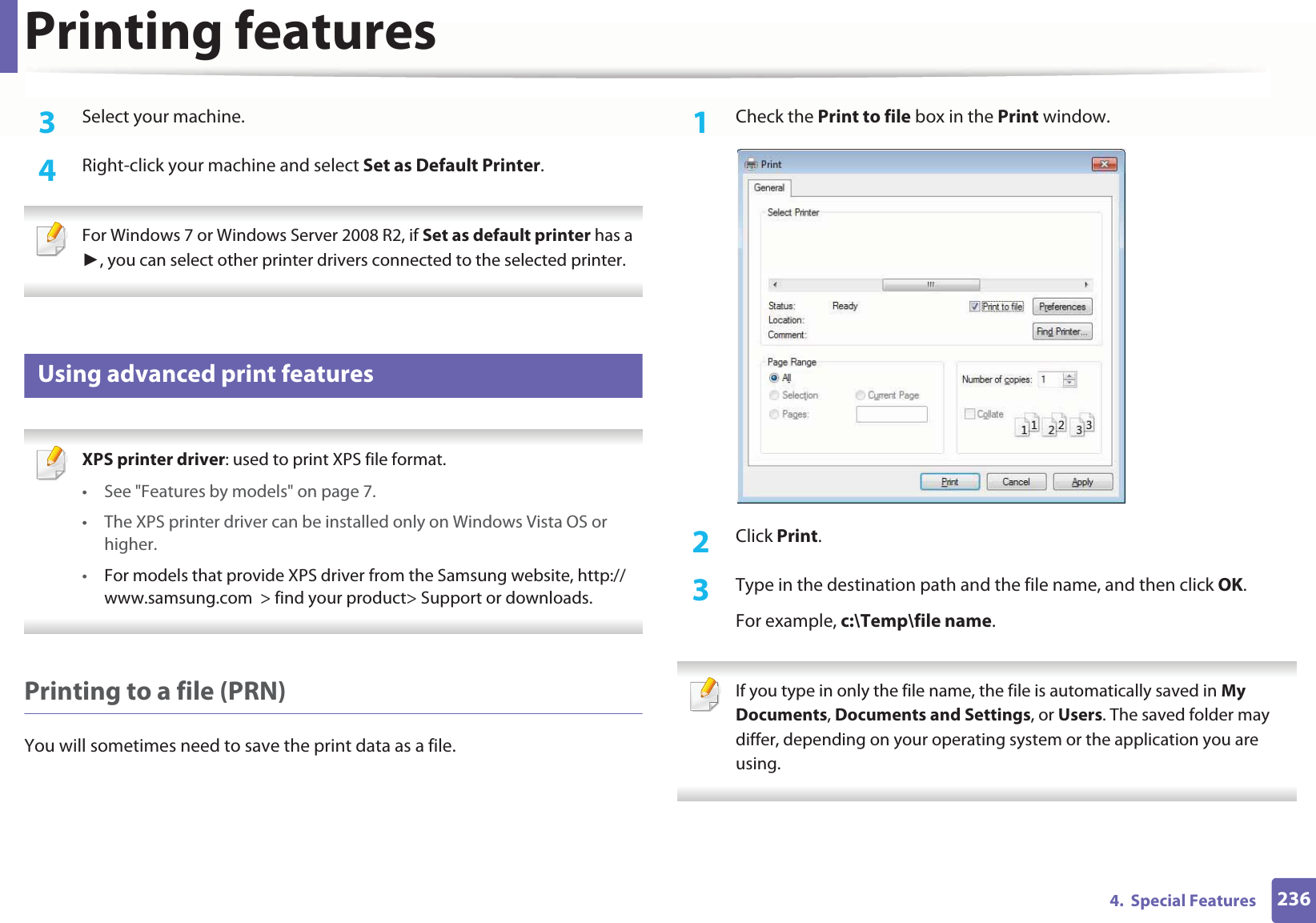Printing features2364.  Special Features3  Select your machine.4  Right-click your machine and select Set as Default Printer. For Windows 7 or Windows Server 2008 R2, if Set as default printer has a , you can select other printer drivers connected to the selected printer. 12 Using advanced print features XPS printer driver: used to print XPS file format. • See &quot;Features by models&quot; on page 7.• The XPS printer driver can be installed only on Windows Vista OS or higher.•For models that provide XPS driver from the Samsung website, http://www.samsung.com  &gt; find your product&gt; Support or downloads. Printing to a file (PRN)You will sometimes need to save the print data as a file. 1Check the Print to file box in the Print window.2  Click Print.3  Type in the destination path and the file name, and then click OK.For example, c:\Temp\file name. If you type in only the file name, the file is automatically saved in My Documents, Documents and Settings, or Users. The saved folder may differ, depending on your operating system or the application you are using. 