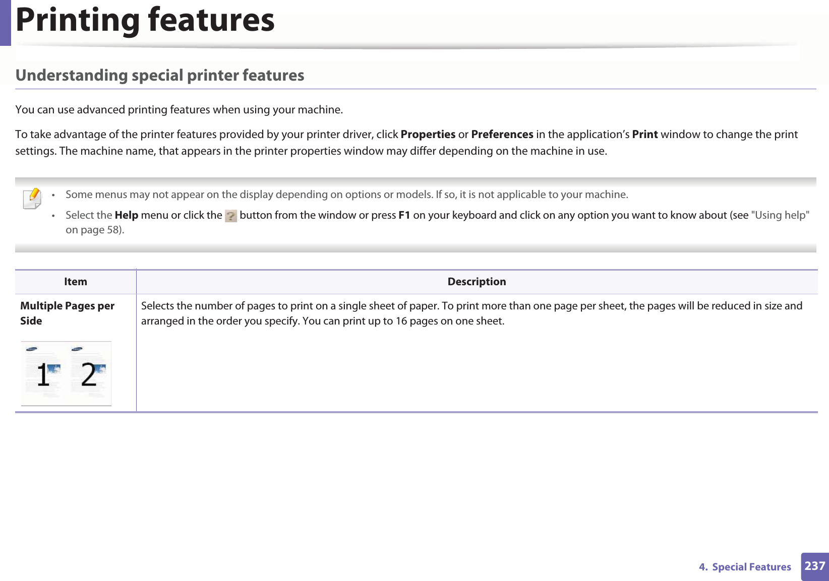 Printing features2374.  Special FeaturesUnderstanding special printer featuresYou can use advanced printing features when using your machine.To take advantage of the printer features provided by your printer driver, click Properties or Preferences in the application’s Print window to change the print settings. The machine name, that appears in the printer properties window may differ depending on the machine in use. • Some menus may not appear on the display depending on options or models. If so, it is not applicable to your machine.• Select the Help menu or click the   button from the window or press F1 on your keyboard and click on any option you want to know about (see &quot;Using help&quot; on page 58).  Item DescriptionMultiple Pages per SideSelects the number of pages to print on a single sheet of paper. To print more than one page per sheet, the pages will be reduced in size and arranged in the order you specify. You can print up to 16 pages on one sheet. 