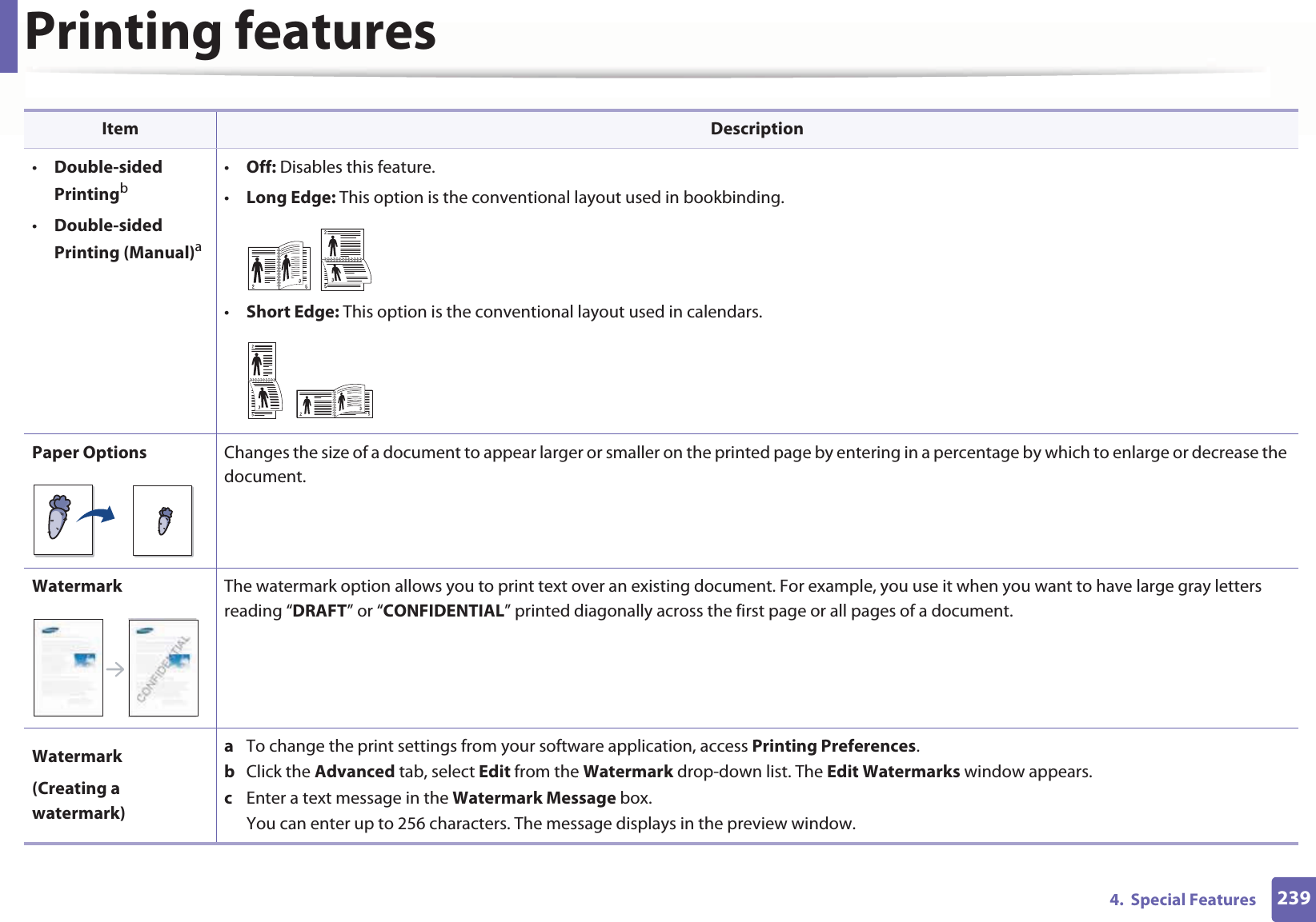 Printing features2394.  Special Features•Double-sided Printingb•Double-sided Printing (Manual)a•Off: Disables this feature.•Long Edge: This option is the conventional layout used in bookbinding.•Short Edge: This option is the conventional layout used in calendars.Paper Options Changes the size of a document to appear larger or smaller on the printed page by entering in a percentage by which to enlarge or decrease the document.Watermark The watermark option allows you to print text over an existing document. For example, you use it when you want to have large gray letters reading “DRAFT” or “CONFIDENTIAL” printed diagonally across the first page or all pages of a document. Watermark(Creating a watermark)a  To change the print settings from your software application, access Printing Preferences.b  Click the Advanced tab, select Edit from the Watermark drop-down list. The Edit Watermarks window appears.c  Enter a text message in the Watermark Message box. You can enter up to 256 characters. The message displays in the preview window.Item Description