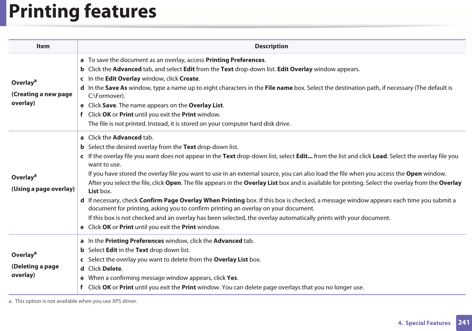 Printing features2414.  Special FeaturesOverlaya(Creating a new page overlay)a  To save the document as an overlay, access Printing Preferences.b  Click the Advanced tab, and select Edit from the Text drop-down list. Edit Overlay window appears.c  In the Edit Overlay window, click Create. d  In the Save As window, type a name up to eight characters in the File name box. Select the destination path, if necessary (The default is C:\Formover).e  Click Save. The name appears on the Overlay List. f  Click OK or Print until you exit the Print window.The file is not printed. Instead, it is stored on your computer hard disk drive.Overlaya(Using a page overlay)a  Click the Advanced tab. b  Select the desired overlay from the Text drop-down list. c  If the overlay file you want does not appear in the Text drop-down list, select Edit... from the list and click Load. Select the overlay file you want to use. If you have stored the overlay file you want to use in an external source, you can also load the file when you access the Open window. After you select the file, click Open. The file appears in the Overlay List box and is available for printing. Select the overlay from the Overlay List box. d  If necessary, check Confirm Page Overlay When Printing box. If this box is checked, a message window appears each time you submit a document for printing, asking you to confirm printing an overlay on your document. If this box is not checked and an overlay has been selected, the overlay automatically prints with your document. e  Click OK or Print until you exit the Print window. Overlaya(Deleting a page overlay)a  In the Printing Preferences window, click the Advanced tab. b  Select Edit in the Text drop down list. c  Select the overlay you want to delete from the Overlay List box. d  Click Delete. e  When a confirming message window appears, click Yes.f  Click OK or Print until you exit the Print window. You can delete page overlays that you no longer use.a. This option is not available when you use XPS driver.Item Description