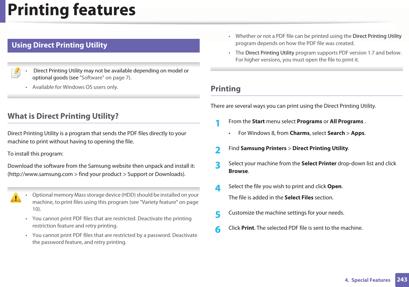 Printing features2434.  Special Features13 Using Direct Printing Utility • Direct Printing Utility may not be available depending on model or optional goods (see &quot;Software&quot; on page 7). • Available for Windows OS users only. What is Direct Printing Utility?Direct Printing Utility is a program that sends the PDF files directly to your machine to print without having to opening the file.To install this program:Download the software from the Samsung website then unpack and install it: (http://www.samsung.com &gt; find your product &gt; Support or Downloads). • Optional memory Mass storage device (HDD) should be installed on your machine, to print files using this program (see &quot;Variety feature&quot; on page 10).• You cannot print PDF files that are restricted. Deactivate the printing restriction feature and retry printing.• You cannot print PDF files that are restricted by a password. Deactivate the password feature, and retry printing.• Whether or not a PDF file can be printed using the Direct Printing Utility program depends on how the PDF file was created.• The Direct Printing Utility program supports PDF version 1.7 and below. For higher versions, you must open the file to print it. PrintingThere are several ways you can print using the Direct Printing Utility.1From the Start menu select Programs or All Programs .• For Windows 8, from Charms, select Search &gt; Apps.2  Find Samsung Printers &gt; Direct Printing Utility.3  Select your machine from the Select Printer drop-down list and click Browse.4  Select the file you wish to print and click Open.The file is added in the Select Files section.5  Customize the machine settings for your needs. 6  Click Print. The selected PDF file is sent to the machine.