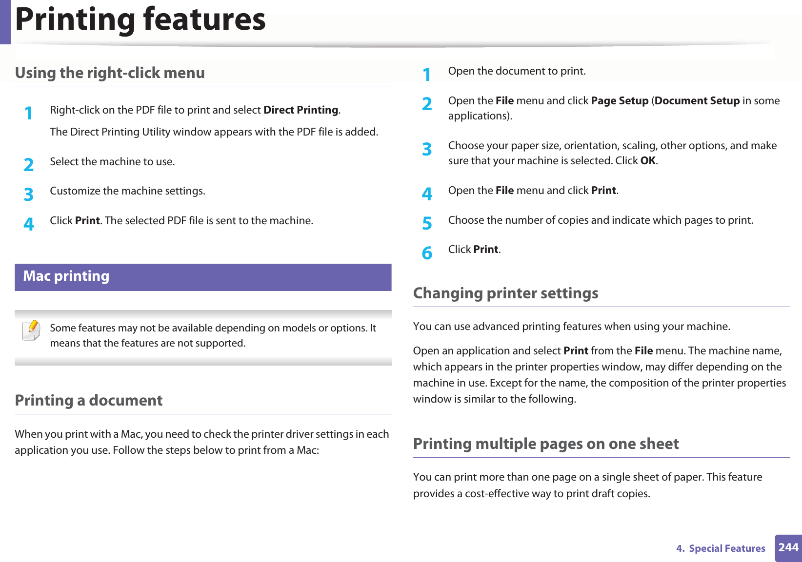 Printing features2444. Special FeaturesUsing the right-click menu1Right-click on the PDF file to print and select Direct Printing.The Direct Printing Utility window appears with the PDF file is added.2 Select the machine to use.3 Customize the machine settings. 4 Click Print. The selected PDF file is sent to the machine.14 Mac printing Some features may not be available depending on models or options. It means that the features are not supported. Printing a documentWhen you print with a Mac, you need to check the printer driver settings in each application you use. Follow the steps below to print from a Mac:1Open the document to print.2 Open the File menu and click Page Setup (Document Setup in some applications).3 Choose your paper size, orientation, scaling, other options, and make sure that your machine is selected. Click OK.4 Open the File menu and click Print. 5 Choose the number of copies and indicate which pages to print. 6 Click Print.Changing printer settingsYou can use advanced printing features when using your machine.Open an application and select Print from the File menu. The machine name, which appears in the printer properties window, may differ depending on the machine in use. Except for the name, the composition of the printer properties window is similar to the following.Printing multiple pages on one sheet You can print more than one page on a single sheet of paper. This feature provides a cost-effective way to print draft copies.