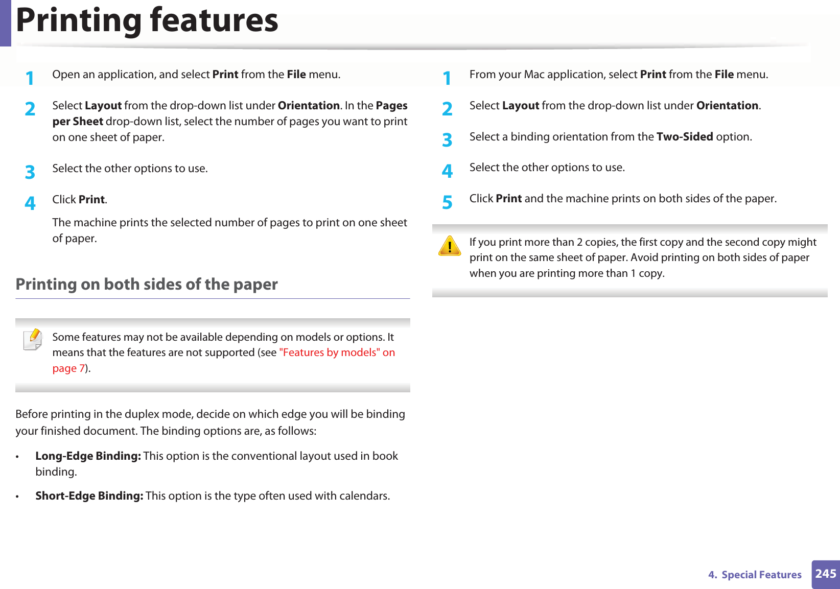 Printing features2454.  Special Features1Open an application, and select Print from the File menu.2  Select Layout from the drop-down list under Orientation. In the Pages per Sheet drop-down list, select the number of pages you want to print on one sheet of paper.3  Select the other options to use.4  Click Print. The machine prints the selected number of pages to print on one sheet of paper.Printing on both sides of the paper Some features may not be available depending on models or options. It means that the features are not supported (see &quot;Features by models&quot; on page 7). Before printing in the duplex mode, decide on which edge you will be binding your finished document. The binding options are, as follows:•Long-Edge Binding: This option is the conventional layout used in book binding.•Short-Edge Binding: This option is the type often used with calendars.1From your Mac application, select Print from the File menu.2  Select Layout from the drop-down list under Orientation. 3  Select a binding orientation from the Two-Sided option.4  Select the other options to use.5  Click Print and the machine prints on both sides of the paper. If you print more than 2 copies, the first copy and the second copy might print on the same sheet of paper. Avoid printing on both sides of paper when you are printing more than 1 copy. 