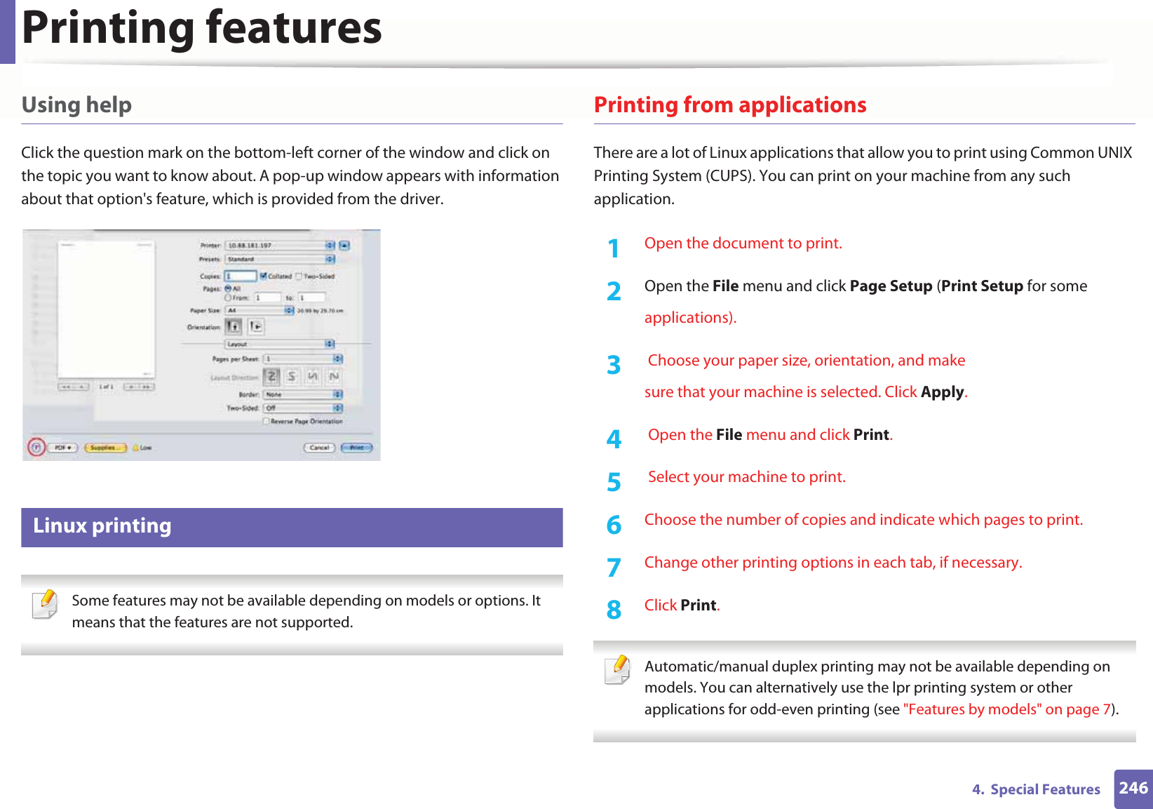 Printing features2464.  Special FeaturesUsing helpClick the question mark on the bottom-left corner of the window and click on the topic you want to know about. A pop-up window appears with information about that option&apos;s feature, which is provided from the driver. 15 Linux printing Some features may not be available depending on models or options. It means that the features are not supported. Printing from applicationsThere are a lot of Linux applications that allow you to print using Common UNIX Printing System (CUPS). You can print on your machine from any such application.1Open the document to print.2  Open the File menu and click Page Setup (Print Setup for someapplications).3   Choose your paper size, orientation, and makesure that your machine is selected. Click Apply.4   Open the File menu and click Print.5   Select your machine to print.6  Choose the number of copies and indicate which pages to print.7  Change other printing options in each tab, if necessary.8  Click Print. Automatic/manual duplex printing may not be available depending on models. You can alternatively use the lpr printing system or other applications for odd-even printing (see &quot;Features by models&quot; on page 7). 