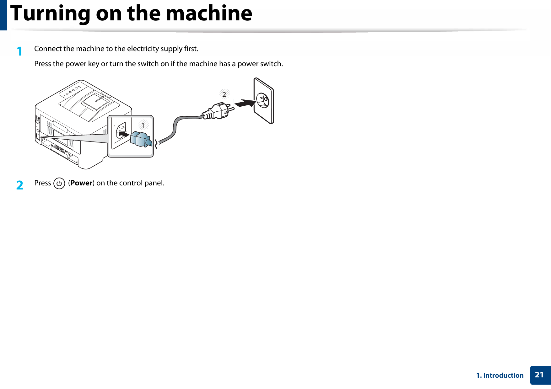 211. IntroductionTurning on the machine1Connect the machine to the electricity supply first.Press the power key or turn the switch on if the machine has a power switch.2  Press  (Power) on the control panel.12