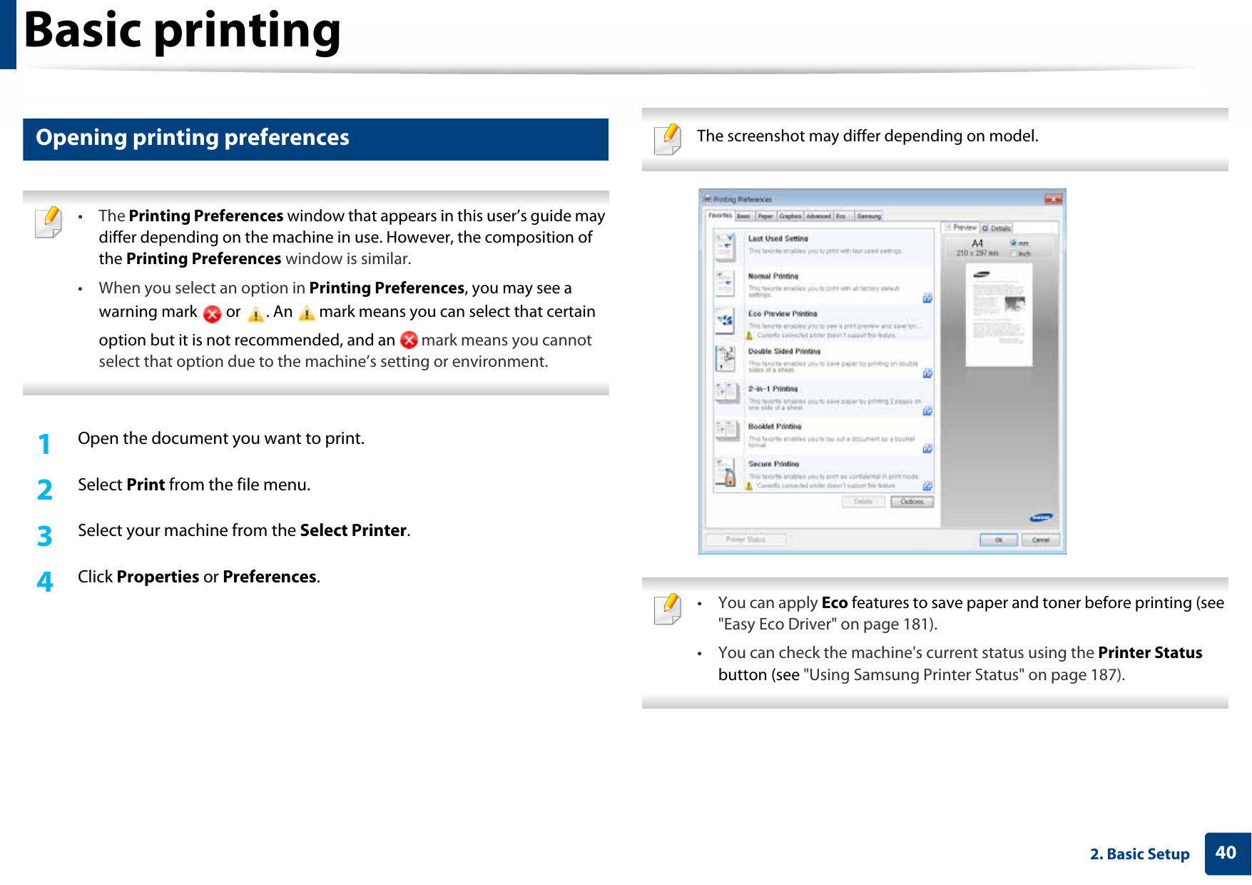 Basic printing402. Basic Setup9 Opening printing preferences • The Printing Preferences window that appears in this user’s guide may differ depending on the machine in use. However, the composition of the Printing Preferences window is similar.• When you select an option in Printing Preferences, you may see a warning mark   or  . An   mark means you can select that certain option but it is not recommended, and an   mark means you cannot select that option due to the machine’s setting or environment. 1Open the document you want to print.2  Select Print from the file menu.3  Select your machine from the Select Printer. 4  Click Properties or Preferences.  The screenshot may differ depending on model.  • You can apply Eco features to save paper and toner before printing (see &quot;Easy Eco Driver&quot; on page 181).• You can check the machine&apos;s current status using the Printer Status button (see &quot;Using Samsung Printer Status&quot; on page 187). 