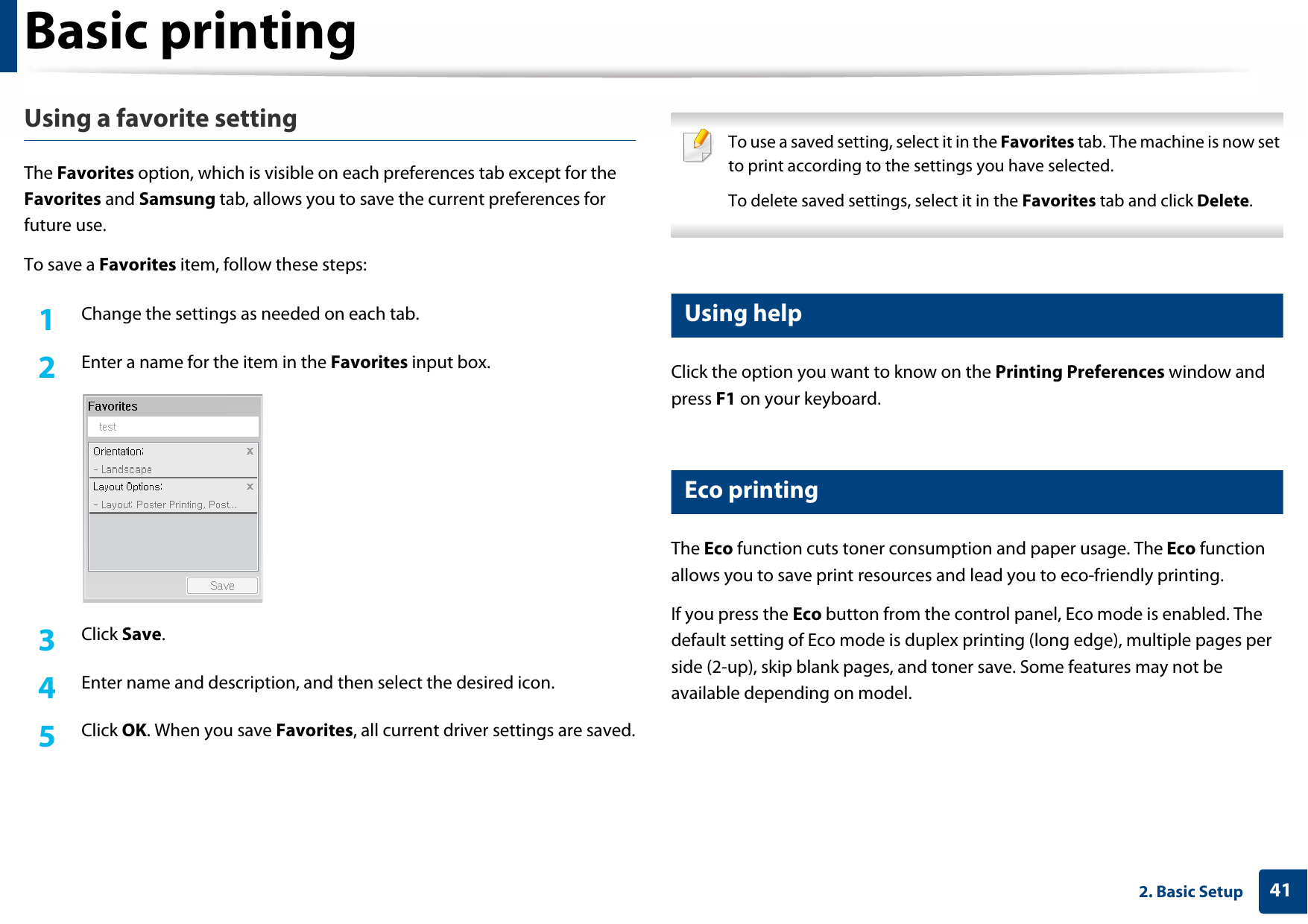 Basic printing412. Basic SetupUsing a favorite settingThe Favorites option, which is visible on each preferences tab except for the Favorites and Samsung tab, allows you to save the current preferences for future use.To save a Favorites item, follow these steps:1Change the settings as needed on each tab. 2  Enter a name for the item in the Favorites input box.3  Click Save. 4  Enter name and description, and then select the desired icon.5  Click OK. When you save Favorites, all current driver settings are saved. To use a saved setting, select it in the Favorites tab. The machine is now set to print according to the settings you have selected.To delete saved settings, select it in the Favorites tab and click Delete.  10 Using helpClick the option you want to know on the Printing Preferences window and press F1 on your keyboard.11 Eco printingThe Eco function cuts toner consumption and paper usage. The Eco function allows you to save print resources and lead you to eco-friendly printing.If you press the Eco button from the control panel, Eco mode is enabled. The default setting of Eco mode is duplex printing (long edge), multiple pages per side (2-up), skip blank pages, and toner save. Some features may not be available depending on model.