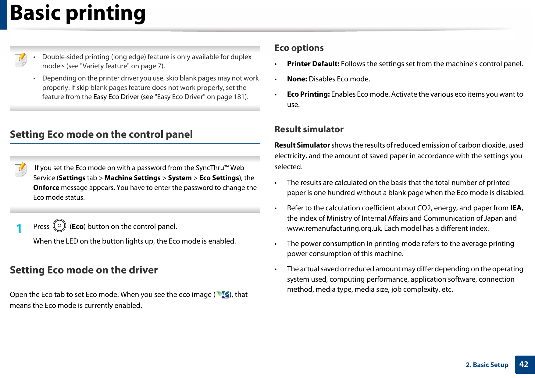 Basic printing422. Basic Setup • Double-sided printing (long edge) feature is only available for duplex models (see &quot;Variety feature&quot; on page 7).• Depending on the printer driver you use, skip blank pages may not work properly. If skip blank pages feature does not work properly, set the feature from the Easy Eco Driver (see &quot;Easy Eco Driver&quot; on page 181). Setting Eco mode on the control panel  If you set the Eco mode on with a password from the SyncThru™ Web Service (Settings tab &gt; Machine Settings &gt; System &gt; Eco Settings), the Onforce message appears. You have to enter the password to change the Eco mode status. 1Press  (Eco) button on the control panel. When the LED on the button lights up, the Eco mode is enabled.Setting Eco mode on the driverOpen the Eco tab to set Eco mode. When you see the eco image ( ), that means the Eco mode is currently enabled.Eco options•Printer Default: Follows the settings set from the machine&apos;s control panel. •None: Disables Eco mode.•Eco Printing: Enables Eco mode. Activate the various eco items you want to use.Result simulatorResult Simulator shows the results of reduced emission of carbon dioxide, used electricity, and the amount of saved paper in accordance with the settings you selected.• The results are calculated on the basis that the total number of printed paper is one hundred without a blank page when the Eco mode is disabled.• Refer to the calculation coefficient about CO2, energy, and paper from IEA, the index of Ministry of Internal Affairs and Communication of Japan and www.remanufacturing.org.uk. Each model has a different index. • The power consumption in printing mode refers to the average printing power consumption of this machine. • The actual saved or reduced amount may differ depending on the operating system used, computing performance, application software, connection method, media type, media size, job complexity, etc.