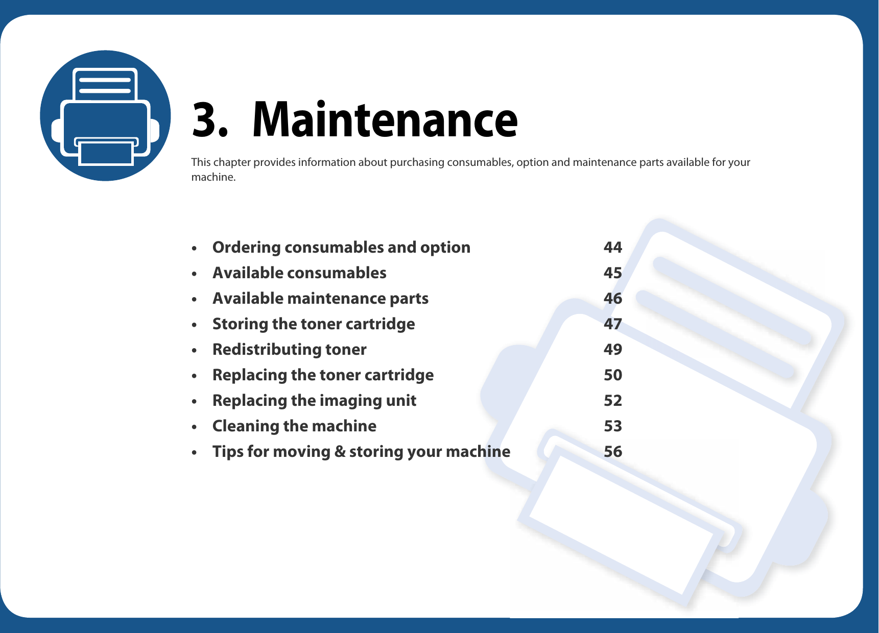 3. MaintenanceThis chapter provides information about purchasing consumables, option and maintenance parts available for your machine.• Ordering consumables and option 44• Available consumables 45• Available maintenance parts 46• Storing the toner cartridge 47• Redistributing toner 49• Replacing the toner cartridge 50• Replacing the imaging unit 52• Cleaning the machine 53• Tips for moving &amp; storing your machine 56