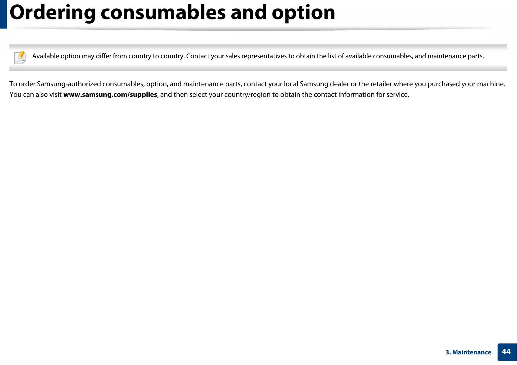 443. MaintenanceOrdering consumables and option Available option may differ from country to country. Contact your sales representatives to obtain the list of available consumables, and maintenance parts. To order Samsung-authorized consumables, option, and maintenance parts, contact your local Samsung dealer or the retailer where you purchased your machine. You can also visit www.samsung.com/supplies, and then select your country/region to obtain the contact information for service.