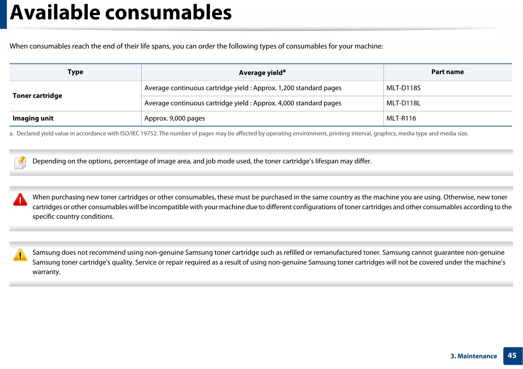 453. MaintenanceAvailable consumablesWhen consumables reach the end of their life spans, you can order the following types of consumables for your machine: Depending on the options, percentage of image area, and job mode used, the toner cartridge’s lifespan may differ.  When purchasing new toner cartridges or other consumables, these must be purchased in the same country as the machine you are using. Otherwise, new toner cartridges or other consumables will be incompatible with your machine due to different configurations of toner cartridges and other consumables according to the specific country conditions.  Samsung does not recommend using non-genuine Samsung toner cartridge such as refilled or remanufactured toner. Samsung cannot guarantee non-genuine Samsung toner cartridge&apos;s quality. Service or repair required as a result of using non-genuine Samsung toner cartridges will not be covered under the machine’s warranty. Type Average yieldaa. Declared yield value in accordance with ISO/IEC 19752. The number of pages may be affected by operating environment, printing interval, graphics, media type and media size.Part nameToner cartridgeAverage continuous cartridge yield : Approx. 1,200 standard pages MLT-D118SAverage continuous cartridge yield : Approx. 4,000 standard pages MLT-D118LImaging unit Approx. 9,000 pages MLT-R116