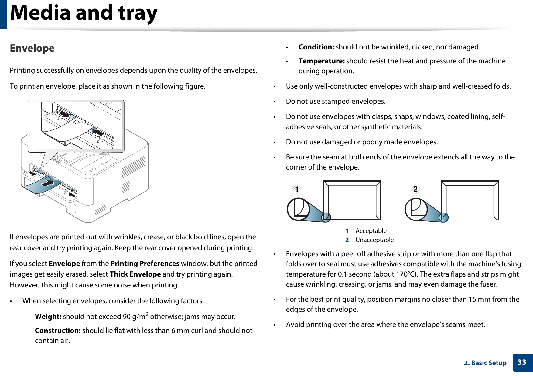 Media and tray332. Basic SetupEnvelopePrinting successfully on envelopes depends upon the quality of the envelopes.To print an envelope, place it as shown in the following figure.If envelopes are printed out with wrinkles, crease, or black bold lines, open the rear cover and try printing again. Keep the rear cover opened during printing. If you select Envelope from the Printing Preferences window, but the printed images get easily erased, select Thick Envelope and try printing again. However, this might cause some noise when printing.• When selecting envelopes, consider the following factors:-Weight: should not exceed 90 g/m2 otherwise; jams may occur.-Construction: should lie flat with less than 6 mm curl and should not contain air.-Condition: should not be wrinkled, nicked, nor damaged.-Temperature: should resist the heat and pressure of the machine during operation.• Use only well-constructed envelopes with sharp and well-creased folds.• Do not use stamped envelopes.• Do not use envelopes with clasps, snaps, windows, coated lining, self-adhesive seals, or other synthetic materials.• Do not use damaged or poorly made envelopes.• Be sure the seam at both ends of the envelope extends all the way to the corner of the envelope.1 Acceptable2 Unacceptable• Envelopes with a peel-off adhesive strip or with more than one flap that folds over to seal must use adhesives compatible with the machine’s fusing temperature for 0.1 second (about 170°C). The extra flaps and strips might cause wrinkling, creasing, or jams, and may even damage the fuser.• For the best print quality, position margins no closer than 15 mm from the edges of the envelope.• Avoid printing over the area where the envelope’s seams meet.1 2