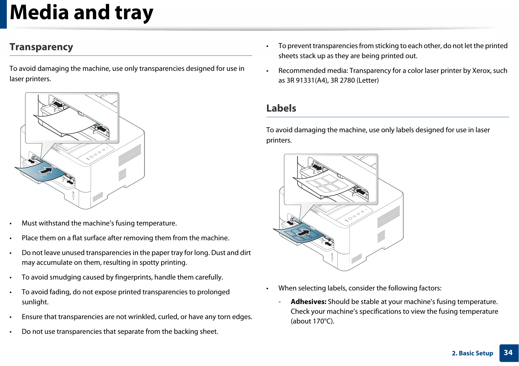 Media and tray342. Basic SetupTransparencyTo avoid damaging the machine, use only transparencies designed for use in laser printers.• Must withstand the machine’s fusing temperature.• Place them on a flat surface after removing them from the machine.• Do not leave unused transparencies in the paper tray for long. Dust and dirt may accumulate on them, resulting in spotty printing.• To avoid smudging caused by fingerprints, handle them carefully.• To avoid fading, do not expose printed transparencies to prolonged sunlight.• Ensure that transparencies are not wrinkled, curled, or have any torn edges.• Do not use transparencies that separate from the backing sheet.• To prevent transparencies from sticking to each other, do not let the printed sheets stack up as they are being printed out. • Recommended media: Transparency for a color laser printer by Xerox, such as 3R 91331(A4), 3R 2780 (Letter)LabelsTo avoid damaging the machine, use only labels designed for use in laser printers.• When selecting labels, consider the following factors:-Adhesives: Should be stable at your machine’s fusing temperature. Check your machine’s specifications to view the fusing temperature (about 170°C).