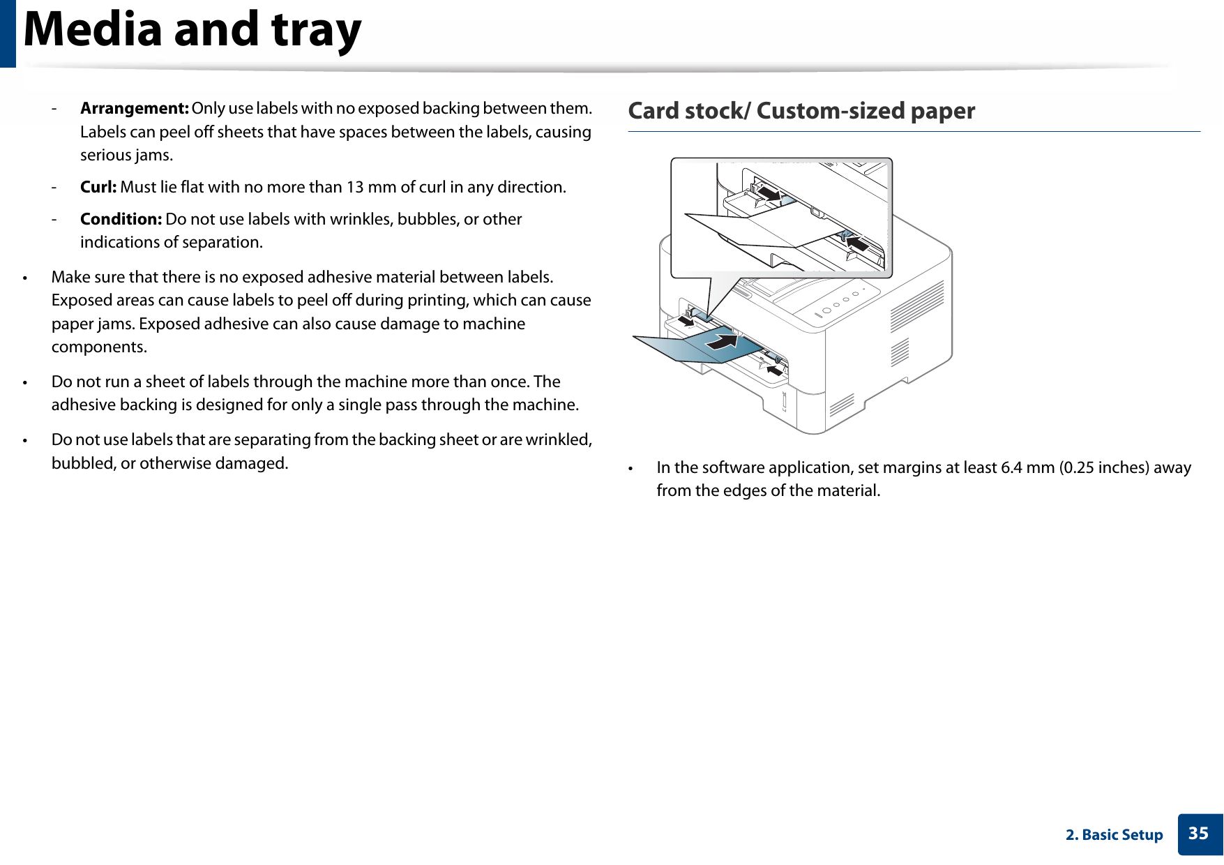 Media and tray352. Basic Setup-Arrangement: Only use labels with no exposed backing between them. Labels can peel off sheets that have spaces between the labels, causing serious jams.-Curl: Must lie flat with no more than 13 mm of curl in any direction.-Condition: Do not use labels with wrinkles, bubbles, or other indications of separation.• Make sure that there is no exposed adhesive material between labels. Exposed areas can cause labels to peel off during printing, which can cause paper jams. Exposed adhesive can also cause damage to machine components.• Do not run a sheet of labels through the machine more than once. The adhesive backing is designed for only a single pass through the machine.• Do not use labels that are separating from the backing sheet or are wrinkled, bubbled, or otherwise damaged.Card stock/ Custom-sized paper• In the software application, set margins at least 6.4 mm (0.25 inches) away from the edges of the material.