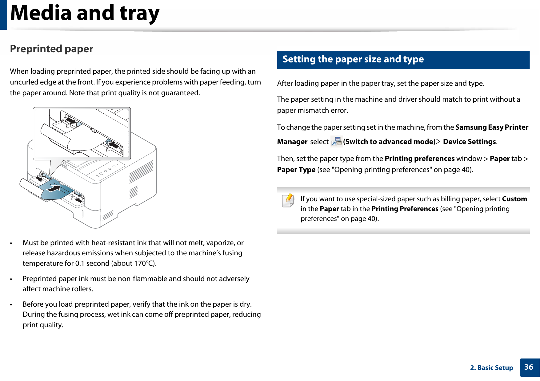 Media and tray362. Basic SetupPreprinted paperWhen loading preprinted paper, the printed side should be facing up with an uncurled edge at the front. If you experience problems with paper feeding, turn the paper around. Note that print quality is not guaranteed.• Must be printed with heat-resistant ink that will not melt, vaporize, or release hazardous emissions when subjected to the machine’s fusing temperature for 0.1 second (about 170°C).• Preprinted paper ink must be non-flammable and should not adversely affect machine rollers.• Before you load preprinted paper, verify that the ink on the paper is dry. During the fusing process, wet ink can come off preprinted paper, reducing print quality.5 Setting the paper size and typeAfter loading paper in the paper tray, set the paper size and type.The paper setting in the machine and driver should match to print without a paper mismatch error.To change the paper setting set in the machine, from the Samsung Easy Printer Manager select  (Switch to advanced mode)&gt; Device Settings.Then, set the paper type from the Printing preferences window &gt; Paper tab &gt; Paper Type (see &quot;Opening printing preferences&quot; on page 40). If you want to use special-sized paper such as billing paper, select Custom in the Paper tab in the Printing Preferences (see &quot;Opening printing preferences&quot; on page 40). 