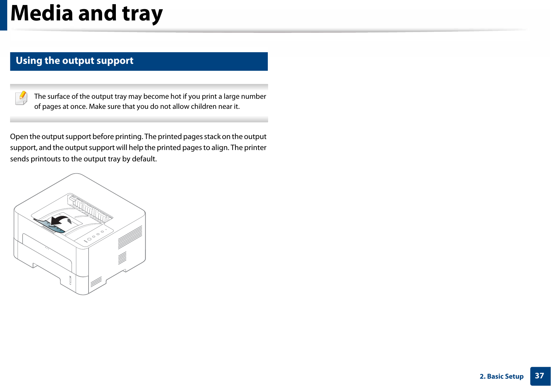 Media and tray372. Basic Setup6 Using the output support The surface of the output tray may become hot if you print a large number of pages at once. Make sure that you do not allow children near it. Open the output support before printing. The printed pages stack on the output support, and the output support will help the printed pages to align. The printer sends printouts to the output tray by default. 