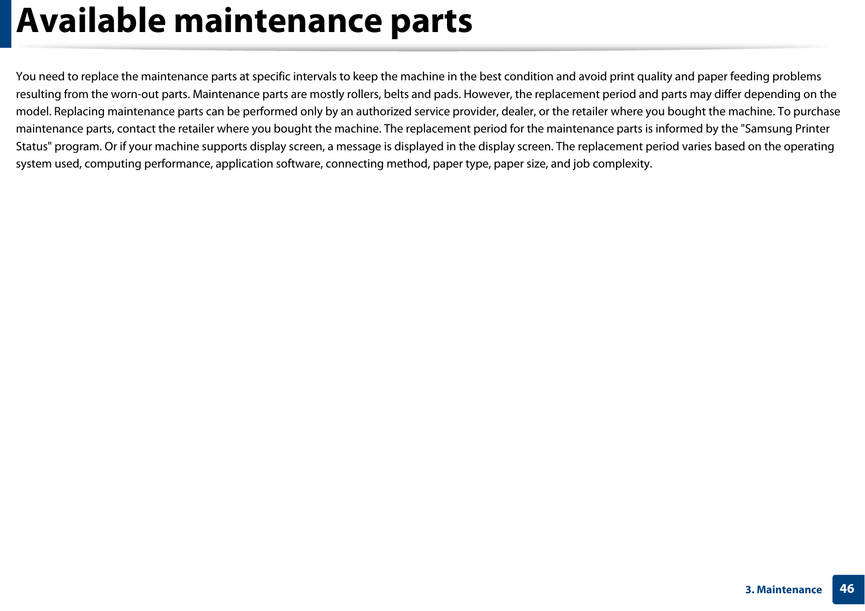 463. MaintenanceAvailable maintenance partsYou need to replace the maintenance parts at specific intervals to keep the machine in the best condition and avoid print quality and paper feeding problems resulting from the worn-out parts. Maintenance parts are mostly rollers, belts and pads. However, the replacement period and parts may differ depending on the model. Replacing maintenance parts can be performed only by an authorized service provider, dealer, or the retailer where you bought the machine. To purchase maintenance parts, contact the retailer where you bought the machine. The replacement period for the maintenance parts is informed by the &quot;Samsung Printer Status&quot; program. Or if your machine supports display screen, a message is displayed in the display screen. The replacement period varies based on the operating system used, computing performance, application software, connecting method, paper type, paper size, and job complexity.