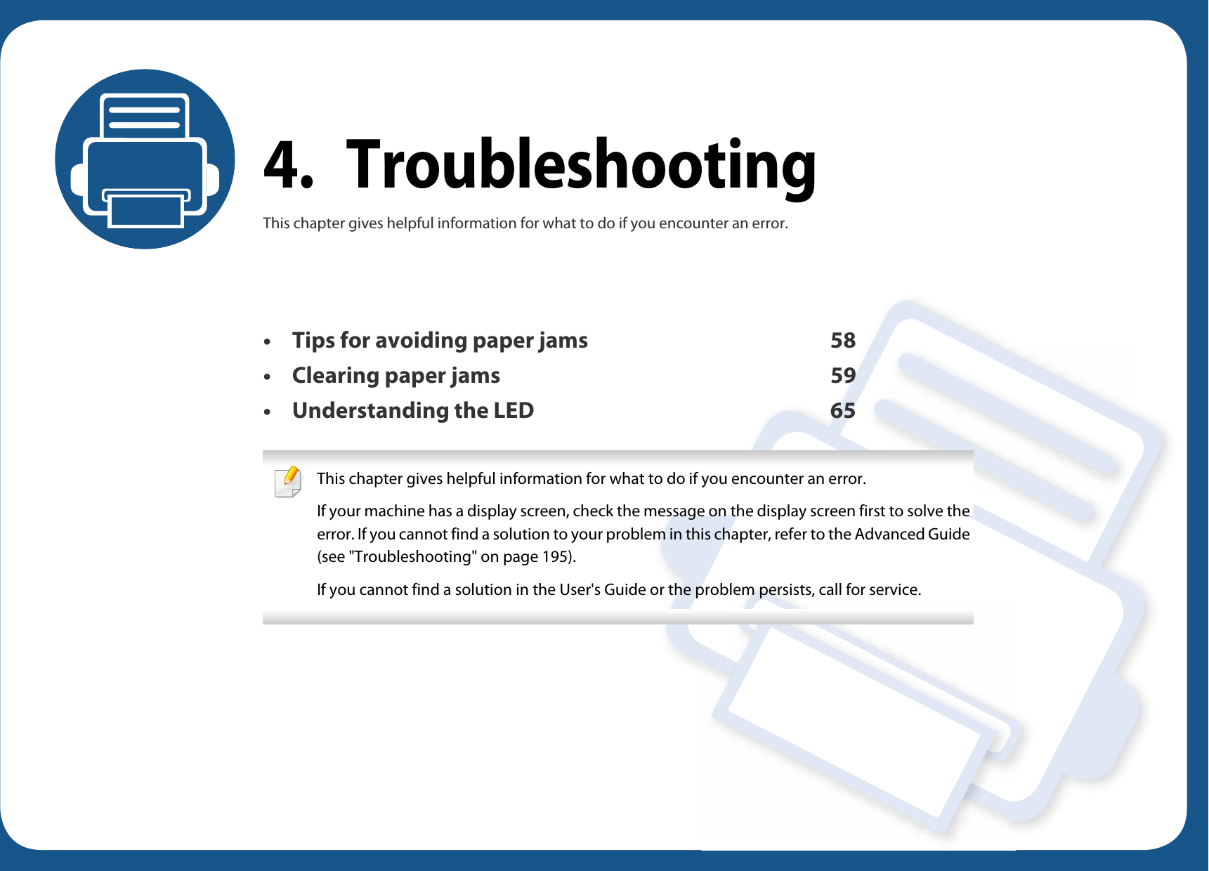 4. TroubleshootingThis chapter gives helpful information for what to do if you encounter an error.• Tips for avoiding paper jams 58• Clearing paper jams 59• Understanding the LED 65 This chapter gives helpful information for what to do if you encounter an error.If your machine has a display screen, check the message on the display screen first to solve the error. If you cannot find a solution to your problem in this chapter, refer to the Advanced Guide (see &quot;Troubleshooting&quot; on page 195).If you cannot find a solution in the User&apos;s Guide or the problem persists, call for service.  