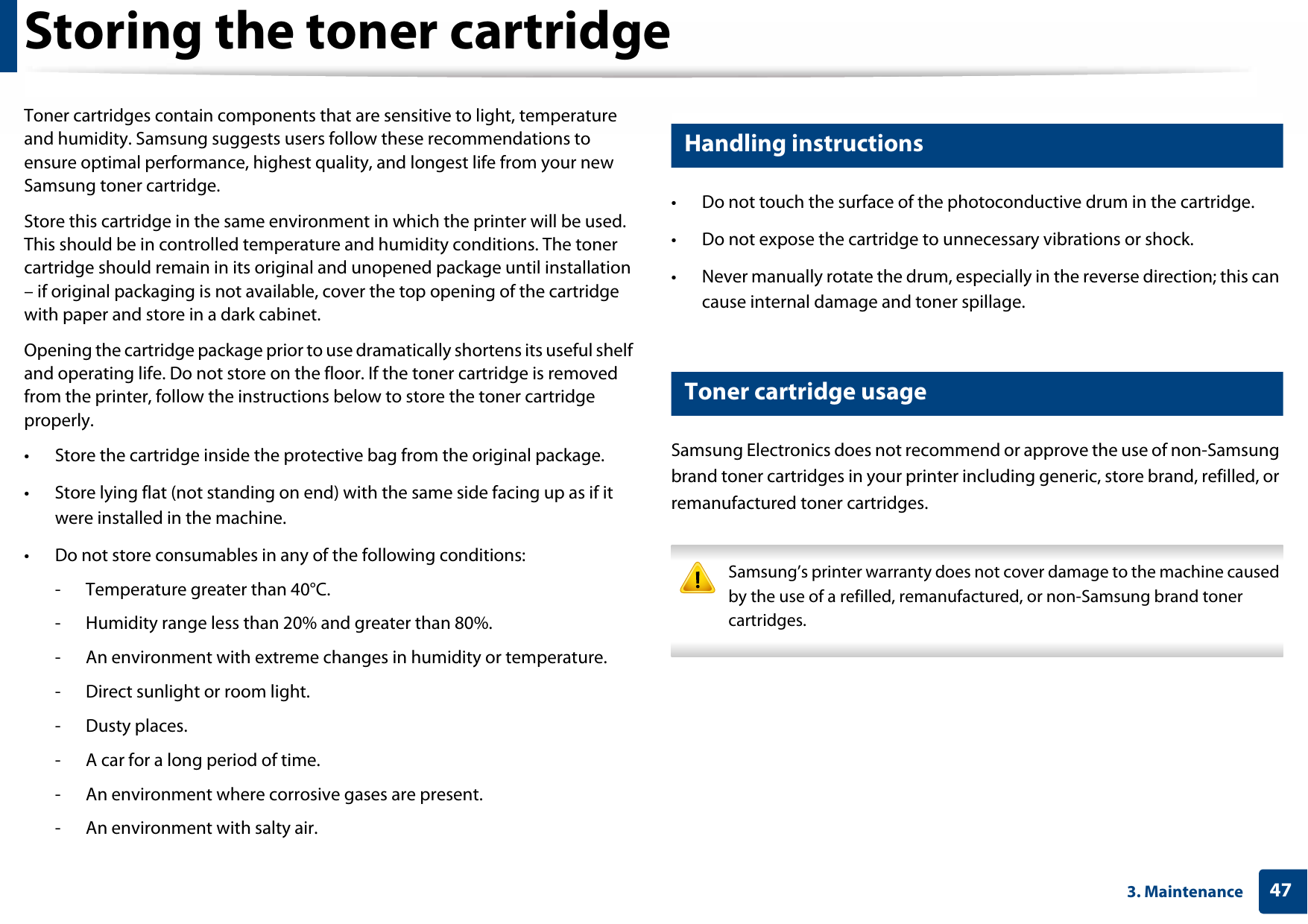 473. MaintenanceStoring the toner cartridgeToner cartridges contain components that are sensitive to light, temperature and humidity. Samsung suggests users follow these recommendations to ensure optimal performance, highest quality, and longest life from your new Samsung toner cartridge.Store this cartridge in the same environment in which the printer will be used. This should be in controlled temperature and humidity conditions. The toner cartridge should remain in its original and unopened package until installation – if original packaging is not available, cover the top opening of the cartridge with paper and store in a dark cabinet.Opening the cartridge package prior to use dramatically shortens its useful shelf and operating life. Do not store on the floor. If the toner cartridge is removed from the printer, follow the instructions below to store the toner cartridge properly.• Store the cartridge inside the protective bag from the original package. • Store lying flat (not standing on end) with the same side facing up as if it were installed in the machine.• Do not store consumables in any of the following conditions:- Temperature greater than 40°C.- Humidity range less than 20% and greater than 80%.- An environment with extreme changes in humidity or temperature.- Direct sunlight or room light.- Dusty places.- A car for a long period of time.- An environment where corrosive gases are present.- An environment with salty air.1 Handling instructions• Do not touch the surface of the photoconductive drum in the cartridge.• Do not expose the cartridge to unnecessary vibrations or shock.• Never manually rotate the drum, especially in the reverse direction; this can cause internal damage and toner spillage.2 Toner cartridge usageSamsung Electronics does not recommend or approve the use of non-Samsung brand toner cartridges in your printer including generic, store brand, refilled, or remanufactured toner cartridges. Samsung’s printer warranty does not cover damage to the machine caused by the use of a refilled, remanufactured, or non-Samsung brand toner cartridges. 
