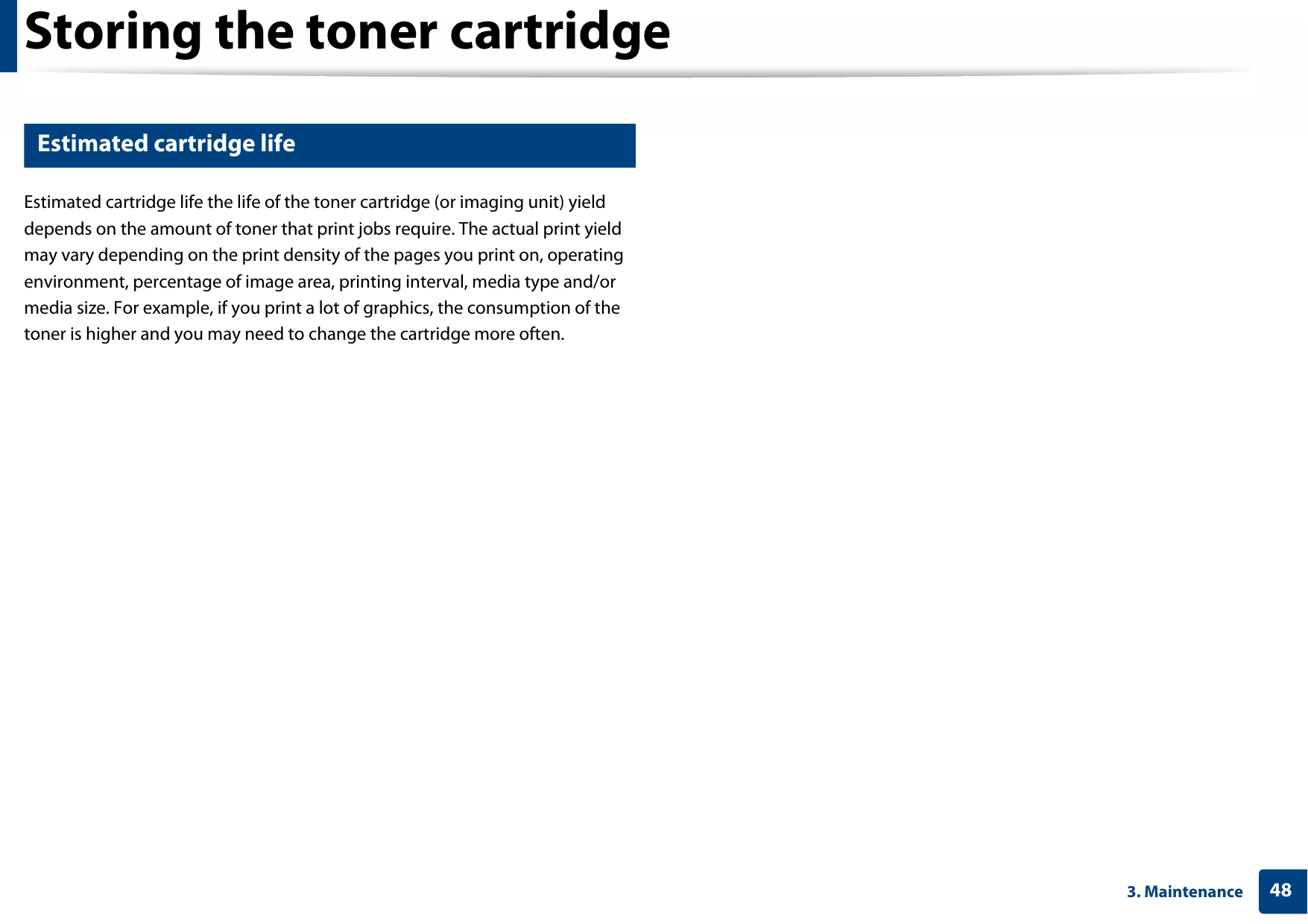 Storing the toner cartridge483. Maintenance3 Estimated cartridge lifeEstimated cartridge life the life of the toner cartridge (or imaging unit) yield depends on the amount of toner that print jobs require. The actual print yield may vary depending on the print density of the pages you print on, operating environment, percentage of image area, printing interval, media type and/or media size. For example, if you print a lot of graphics, the consumption of the toner is higher and you may need to change the cartridge more often.