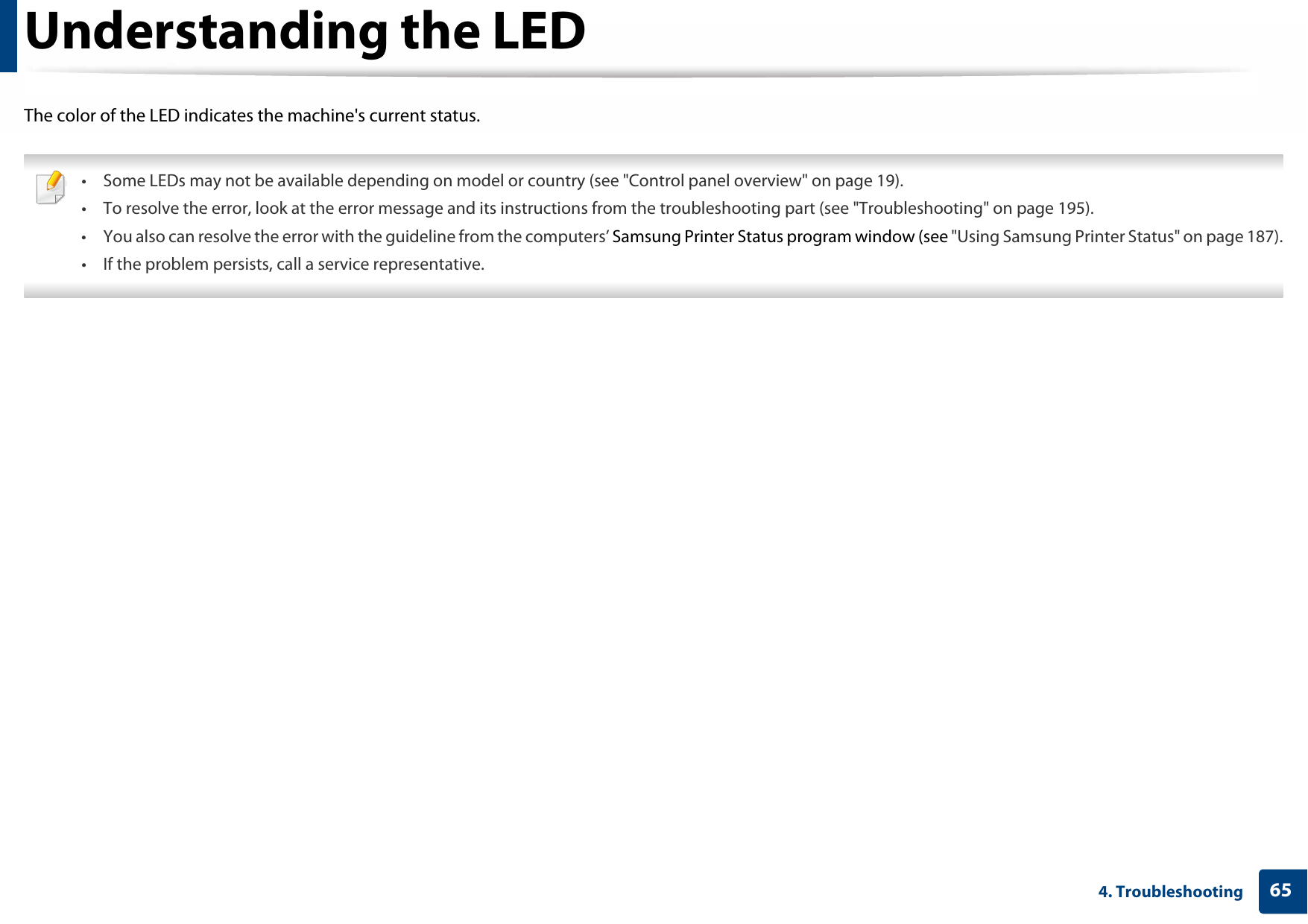 654. TroubleshootingUnderstanding the LEDThe color of the LED indicates the machine&apos;s current status. • Some LEDs may not be available depending on model or country (see &quot;Control panel overview&quot; on page 19).• To resolve the error, look at the error message and its instructions from the troubleshooting part (see &quot;Troubleshooting&quot; on page 195).• You also can resolve the error with the guideline from the computers’ Samsung Printer Status program window (see &quot;Using Samsung Printer Status&quot; on page 187).• If the problem persists, call a service representative. 