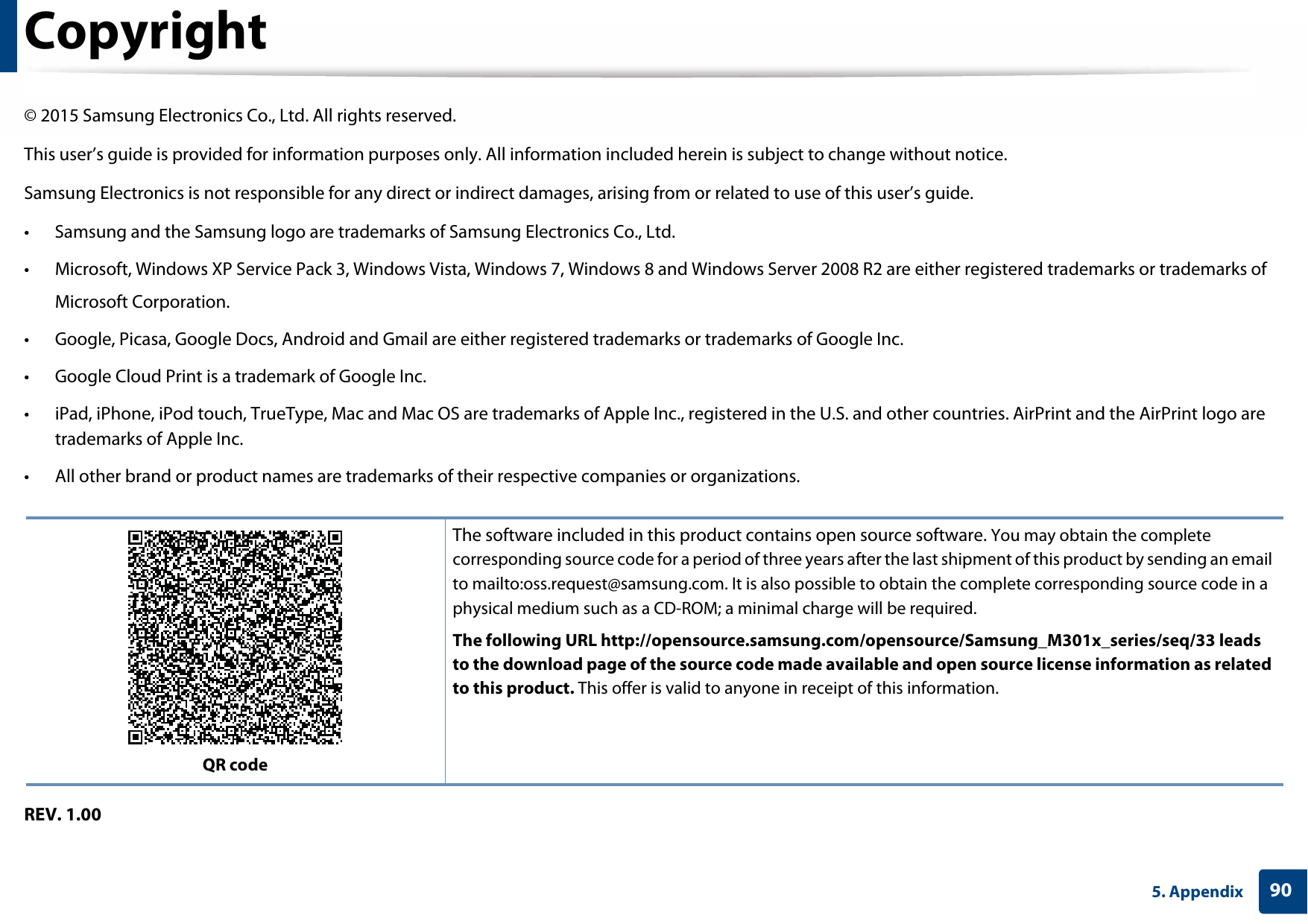 905. AppendixCopyright© 2015 Samsung Electronics Co., Ltd. All rights reserved.This user’s guide is provided for information purposes only. All information included herein is subject to change without notice.Samsung Electronics is not responsible for any direct or indirect damages, arising from or related to use of this user’s guide.• Samsung and the Samsung logo are trademarks of Samsung Electronics Co., Ltd.• Microsoft, Windows XP Service Pack 3, Windows Vista, Windows 7, Windows 8 and Windows Server 2008 R2 are either registered trademarks or trademarks ofMicrosoft Corporation.• Google, Picasa, Google Docs, Android and Gmail are either registered trademarks or trademarks of Google Inc.• Google Cloud Print is a trademark of Google Inc.• iPad, iPhone, iPod touch, TrueType, Mac and Mac OS are trademarks of Apple Inc., registered in the U.S. and other countries. AirPrint and the AirPrint logo are trademarks of Apple Inc.• All other brand or product names are trademarks of their respective companies or organizations.REV. 1.00QR codeThe software included in this product contains open source software. You may obtain the complete corresponding source code for a period of three years after the last shipment of this product by sending an email to mailto:oss.request@samsung.com. It is also possible to obtain the complete corresponding source code in a physical medium such as a CD-ROM; a minimal charge will be required.The following URL http://opensource.samsung.com/opensource/Samsung_M301x_series/seq/33 leads to the download page of the source code made available and open source license information as related to this product. This offer is valid to anyone in receipt of this information.