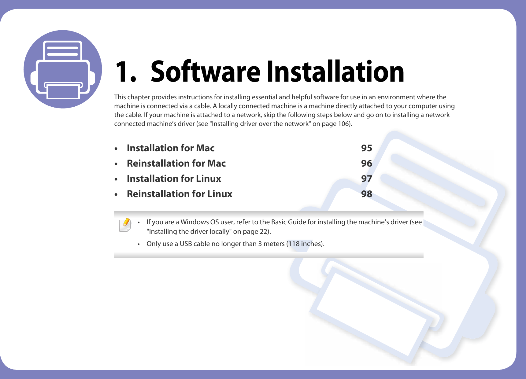 1. Software InstallationThis chapter provides instructions for installing essential and helpful software for use in an environment where the machine is connected via a cable. A locally connected machine is a machine directly attached to your computer using the cable. If your machine is attached to a network, skip the following steps below and go on to installing a network connected machine’s driver (see &quot;Installing driver over the network&quot; on page 106).• Installation for Mac 95• Reinstallation for Mac 96• Installation for Linux 97• Reinstallation for Linux 98 • If you are a Windows OS user, refer to the Basic Guide for installing the machine’s driver (see &quot;Installing the driver locally&quot; on page 22).• Only use a USB cable no longer than 3 meters (118 inches). 