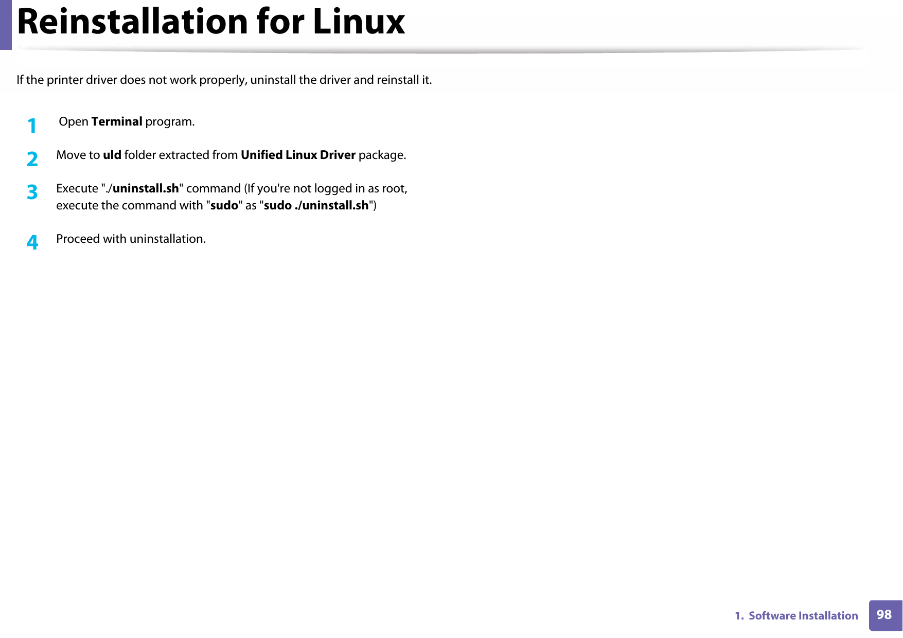 981.  Software InstallationReinstallation for LinuxIf the printer driver does not work properly, uninstall the driver and reinstall it.1 Open Terminal program.2  Move to uld folder extracted from Unified Linux Driver package.3  Execute &quot;./uninstall.sh&quot; command (If you&apos;re not logged in as root, execute the command with &quot;sudo&quot; as &quot;sudo ./uninstall.sh&quot;)4  Proceed with uninstallation.