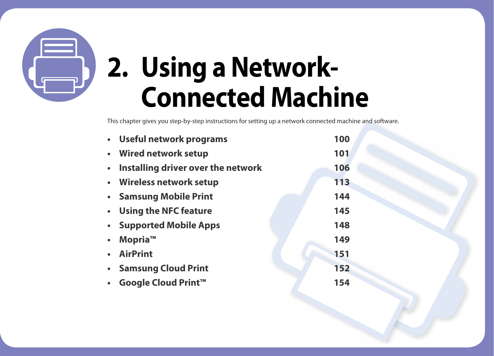 2. Using a Network-Connected MachineThis chapter gives you step-by-step instructions for setting up a network connected machine and software.• Useful network programs 100• Wired network setup 101• Installing driver over the network 106• Wireless network setup 113• Samsung Mobile Print 144• Using the NFC feature 145• Supported Mobile Apps 148• Mopria™ 149• AirPrint 151• Samsung Cloud Print 152• Google Cloud Print™ 154