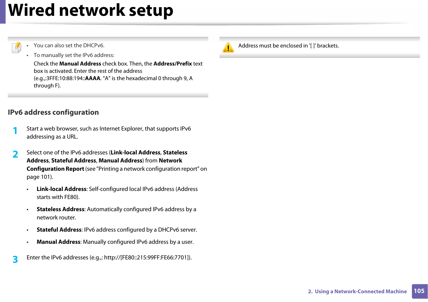 Wired network setup1052.  Using a Network-Connected Machine • You can also set the DHCPv6.• To manually set the IPv6 address:Check the Manual Address check box. Then, the Address/Prefix text box is activated. Enter the rest of the address (e.g.,:3FFE:10:88:194::AAAA. “A” is the hexadecimal 0 through 9, A through F). IPv6 address configuration1Start a web browser, such as Internet Explorer, that supports IPv6 addressing as a URL.2  Select one of the IPv6 addresses (Link-local Address, Stateless Address, Stateful Address, Manual Address) from Network Configuration Report (see &quot;Printing a network configuration report&quot; on page 101).•Link-local Address: Self-configured local IPv6 address (Address starts with FE80).•Stateless Address: Automatically configured IPv6 address by a network router.•Stateful Address: IPv6 address configured by a DHCPv6 server.•Manual Address: Manually configured IPv6 address by a user.3  Enter the IPv6 addresses (e.g.,: http://[FE80::215:99FF:FE66:7701]). Address must be enclosed in &apos;[ ]&apos; brackets. 