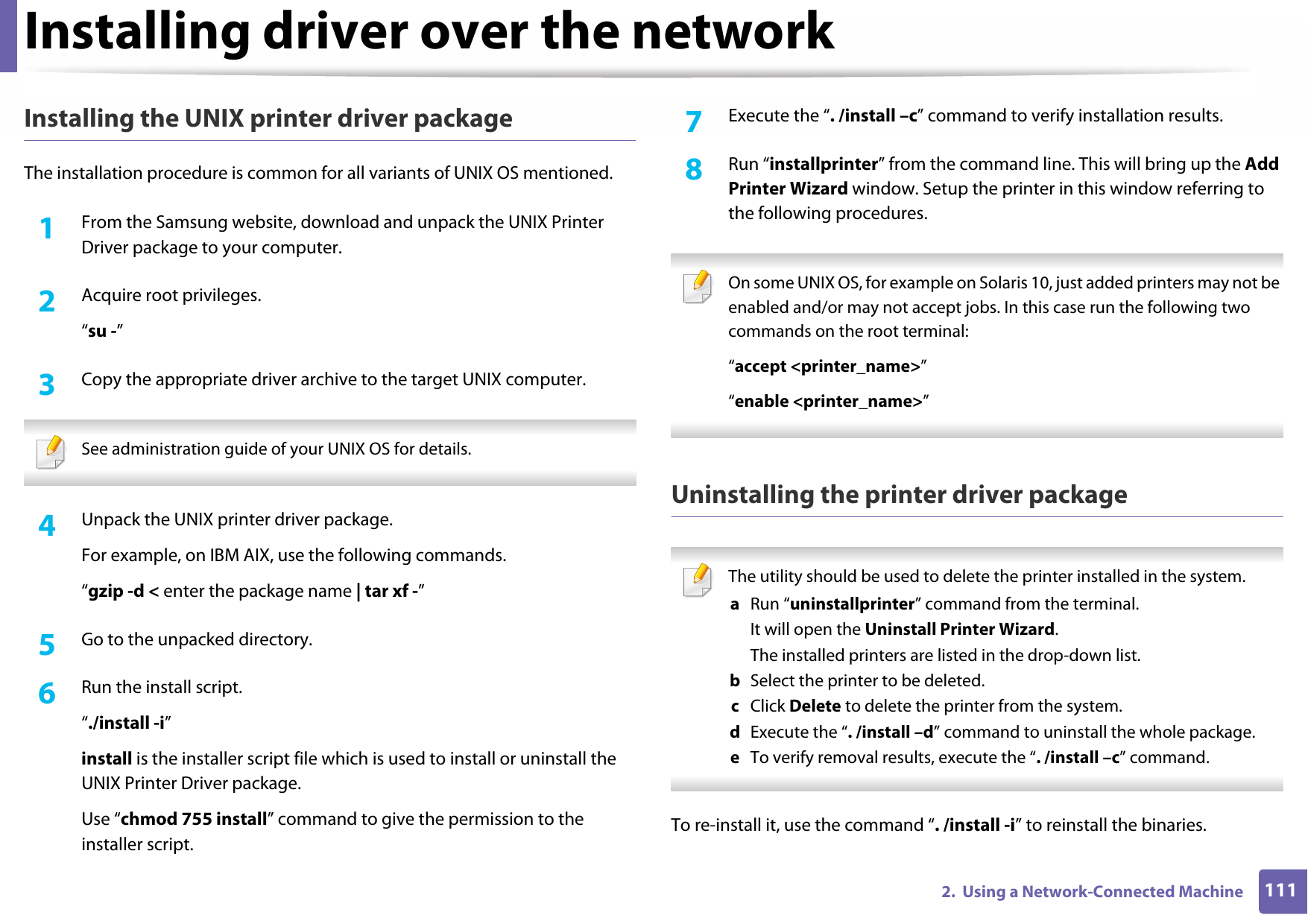 Installing driver over the network1112.  Using a Network-Connected MachineInstalling the UNIX printer driver packageThe installation procedure is common for all variants of UNIX OS mentioned.1From the Samsung website, download and unpack the UNIX Printer Driver package to your computer. 2  Acquire root privileges.“su -”3  Copy the appropriate driver archive to the target UNIX computer. See administration guide of your UNIX OS for details. 4  Unpack the UNIX printer driver package.For example, on IBM AIX, use the following commands.“gzip -d &lt; enter the package name | tar xf -”5  Go to the unpacked directory.6  Run the install script.“./install -i”install is the installer script file which is used to install or uninstall the UNIX Printer Driver package.Use “chmod 755 install” command to give the permission to the installer script.7  Execute the “. /install –c” command to verify installation results.8  Run “installprinter” from the command line. This will bring up the Add Printer Wizard window. Setup the printer in this window referring to the following procedures. On some UNIX OS, for example on Solaris 10, just added printers may not be enabled and/or may not accept jobs. In this case run the following two commands on the root terminal:“accept &lt;printer_name&gt;”“enable &lt;printer_name&gt;” Uninstalling the printer driver package The utility should be used to delete the printer installed in the system.a  Run “uninstallprinter” command from the terminal.It will open the Uninstall Printer Wizard.The installed printers are listed in the drop-down list.b  Select the printer to be deleted.c  Click Delete to delete the printer from the system.d  Execute the “. /install –d” command to uninstall the whole package.e  To verify removal results, execute the “. /install –c” command. To re-install it, use the command “. /install -i” to reinstall the binaries.
