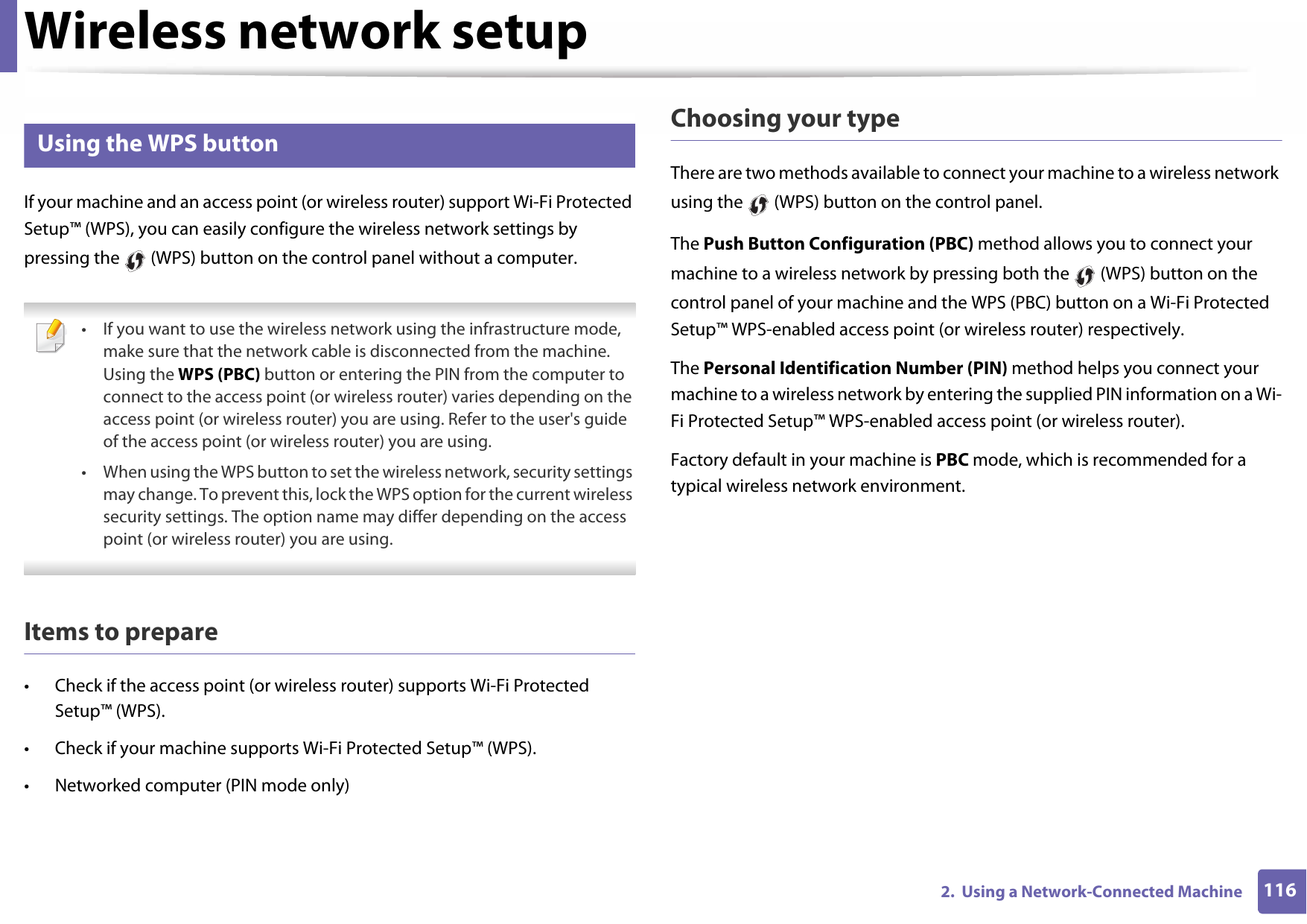 Wireless network setup1162.  Using a Network-Connected Machine13 Using the WPS button If your machine and an access point (or wireless router) support Wi-Fi Protected Setup™ (WPS), you can easily configure the wireless network settings by pressing the   (WPS) button on the control panel without a computer. • If you want to use the wireless network using the infrastructure mode, make sure that the network cable is disconnected from the machine. Using the WPS (PBC) button or entering the PIN from the computer to connect to the access point (or wireless router) varies depending on the access point (or wireless router) you are using. Refer to the user&apos;s guide of the access point (or wireless router) you are using.• When using the WPS button to set the wireless network, security settings may change. To prevent this, lock the WPS option for the current wireless security settings. The option name may differ depending on the access point (or wireless router) you are using. Items to prepare• Check if the access point (or wireless router) supports Wi-Fi Protected Setup™ (WPS).• Check if your machine supports Wi-Fi Protected Setup™ (WPS).• Networked computer (PIN mode only)Choosing your typeThere are two methods available to connect your machine to a wireless network using the   (WPS) button on the control panel.The Push Button Configuration (PBC) method allows you to connect your machine to a wireless network by pressing both the   (WPS) button on the control panel of your machine and the WPS (PBC) button on a Wi-Fi Protected Setup™ WPS-enabled access point (or wireless router) respectively.The Personal Identification Number (PIN) method helps you connect your machine to a wireless network by entering the supplied PIN information on a Wi-Fi Protected Setup™ WPS-enabled access point (or wireless router).Factory default in your machine is PBC mode, which is recommended for a typical wireless network environment.