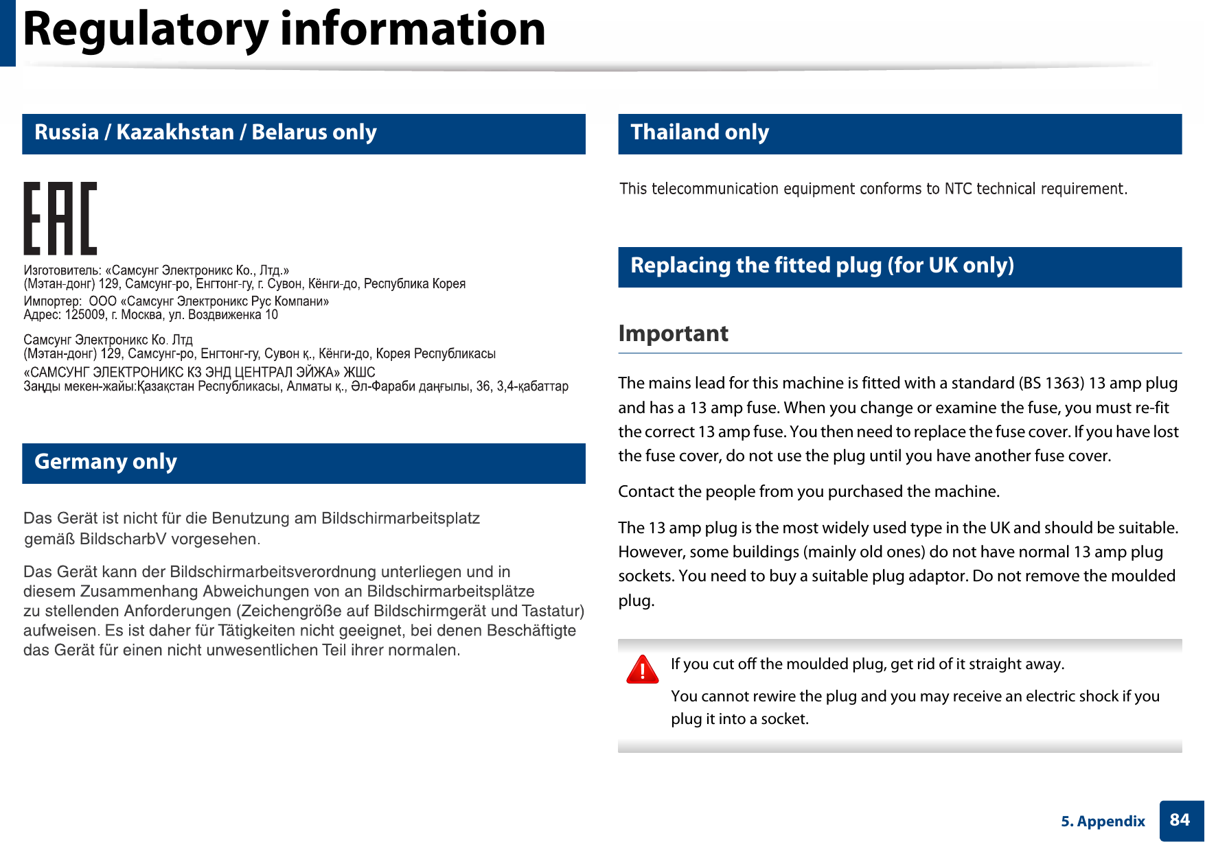 Regulatory information845. Appendix14 Russia / Kazakhstan / Belarus only15 Germany only16 Thailand only17 Replacing the fitted plug (for UK only)ImportantThe mains lead for this machine is fitted with a standard (BS 1363) 13 amp plug and has a 13 amp fuse. When you change or examine the fuse, you must re-fit the correct 13 amp fuse. You then need to replace the fuse cover. If you have lost the fuse cover, do not use the plug until you have another fuse cover. Contact the people from you purchased the machine.The 13 amp plug is the most widely used type in the UK and should be suitable. However, some buildings (mainly old ones) do not have normal 13 amp plug sockets. You need to buy a suitable plug adaptor. Do not remove the moulded plug. If you cut off the moulded plug, get rid of it straight away.You cannot rewire the plug and you may receive an electric shock if you plug it into a socket. 