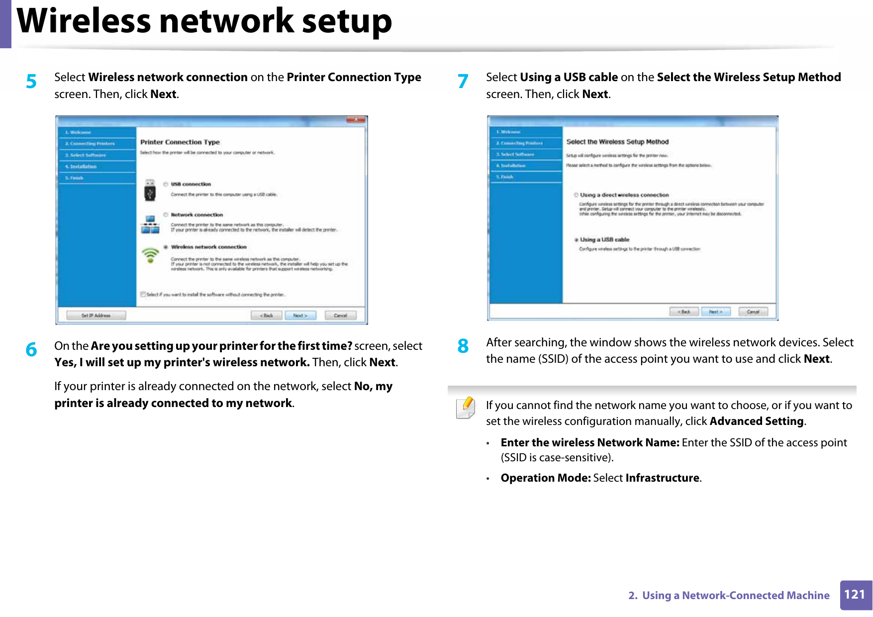 Wireless network setup1212.  Using a Network-Connected Machine5  Select Wireless network connection on the Printer Connection Type screen. Then, click Next.6  On the Are you setting up your printer for the first time? screen, select Yes, I will set up my printer&apos;s wireless network. Then, click Next.If your printer is already connected on the network, select No, my printer is already connected to my network.7  Select Using a USB cable on the Select the Wireless Setup Method screen. Then, click Next.8  After searching, the window shows the wireless network devices. Select the name (SSID) of the access point you want to use and click Next. If you cannot find the network name you want to choose, or if you want to set the wireless configuration manually, click Advanced Setting.•Enter the wireless Network Name: Enter the SSID of the access point (SSID is case-sensitive).•Operation Mode: Select Infrastructure.