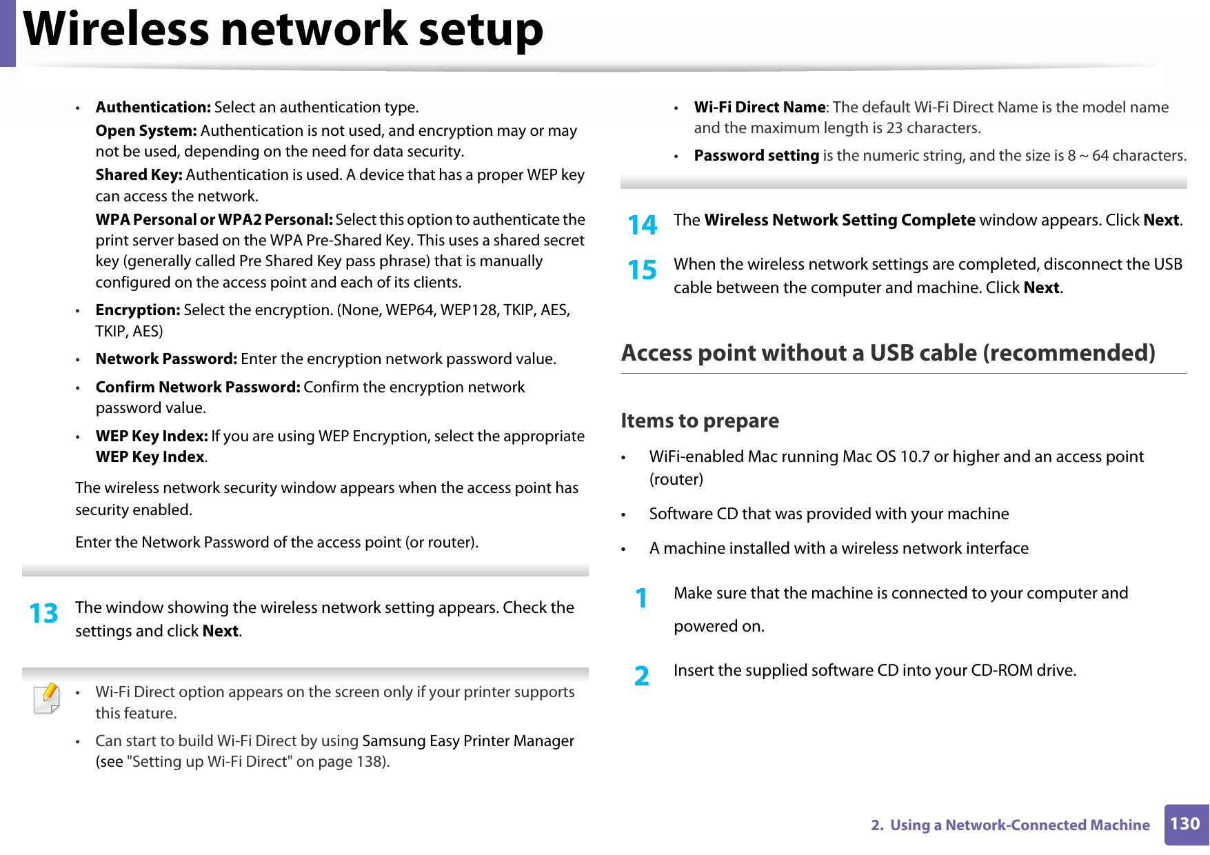 Wireless network setup1302.  Using a Network-Connected Machine•Authentication: Select an authentication type.Open System: Authentication is not used, and encryption may or may not be used, depending on the need for data security.Shared Key: Authentication is used. A device that has a proper WEP key can access the network.WPA Personal or WPA2 Personal: Select this option to authenticate the print server based on the WPA Pre-Shared Key. This uses a shared secret key (generally called Pre Shared Key pass phrase) that is manually configured on the access point and each of its clients.•Encryption: Select the encryption. (None, WEP64, WEP128, TKIP, AES, TKIP, AES)•Network Password: Enter the encryption network password value.•Confirm Network Password: Confirm the encryption network password value.•WEP Key Index: If you are using WEP Encryption, select the appropriate WEP Key Index.The wireless network security window appears when the access point has security enabled.Enter the Network Password of the access point (or router). 13  The window showing the wireless network setting appears. Check the settings and click Next. • Wi-Fi Direct option appears on the screen only if your printer supports this feature.• Can start to build Wi-Fi Direct by using Samsung Easy Printer Manager (see &quot;Setting up Wi-Fi Direct&quot; on page 138).•Wi-Fi Direct Name: The default Wi-Fi Direct Name is the model name and the maximum length is 23 characters.•Password setting is the numeric string, and the size is 8 ~ 64 characters. 14  The Wireless Network Setting Complete window appears. Click Next.15  When the wireless network settings are completed, disconnect the USB cable between the computer and machine. Click Next.Access point without a USB cable (recommended)Items to prepare• WiFi-enabled Mac running Mac OS 10.7 or higher and an access point (router)• Software CD that was provided with your machine• A machine installed with a wireless network interface1Make sure that the machine is connected to your computer andpowered on.2  Insert the supplied software CD into your CD-ROM drive.