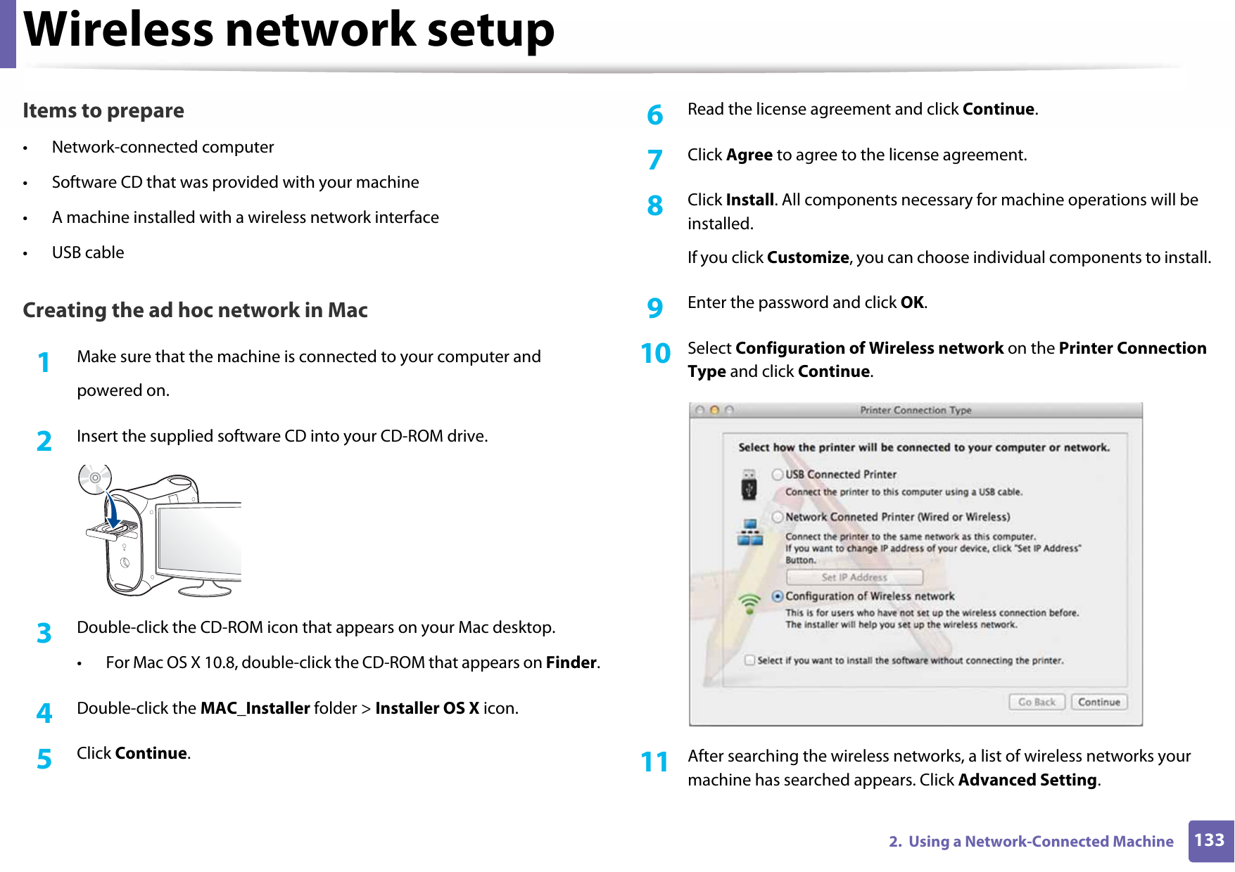 Wireless network setup1332.  Using a Network-Connected MachineItems to prepare• Network-connected computer• Software CD that was provided with your machine• A machine installed with a wireless network interface• USB cableCreating the ad hoc network in Mac1Make sure that the machine is connected to your computer andpowered on.2  Insert the supplied software CD into your CD-ROM drive.3  Double-click the CD-ROM icon that appears on your Mac desktop.• For Mac OS X 10.8, double-click the CD-ROM that appears on Finder.4  Double-click the MAC_Installer folder &gt; Installer OS X icon.5  Click Continue.6  Read the license agreement and click Continue.7  Click Agree to agree to the license agreement.8  Click Install. All components necessary for machine operations will be installed.If you click Customize, you can choose individual components to install.9  Enter the password and click OK.10  Select Configuration of Wireless network on the Printer Connection Type and click Continue. 11  After searching the wireless networks, a list of wireless networks your machine has searched appears. Click Advanced Setting.