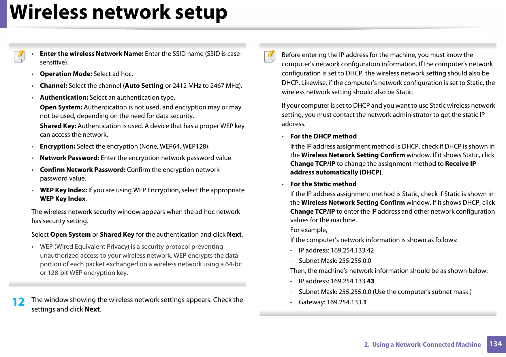 Wireless network setup1342.  Using a Network-Connected Machine •Enter the wireless Network Name: Enter the SSID name (SSID is case-sensitive).•Operation Mode: Select ad hoc.•Channel: Select the channel (Auto Setting or 2412 MHz to 2467 MHz).•Authentication: Select an authentication type.Open System: Authentication is not used, and encryption may or may not be used, depending on the need for data security.Shared Key: Authentication is used. A device that has a proper WEP key can access the network.•Encryption: Select the encryption (None, WEP64, WEP128).•Network Password: Enter the encryption network password value.•Confirm Network Password: Confirm the encryption network password value.•WEP Key Index: If you are using WEP Encryption, select the appropriate WEP Key Index.The wireless network security window appears when the ad hoc network has security setting.Select Open System or Shared Key for the authentication and click Next.• WEP (Wired Equivalent Privacy) is a security protocol preventing unauthorized access to your wireless network. WEP encrypts the data portion of each packet exchanged on a wireless network using a 64-bit or 128-bit WEP encryption key. 12  The window showing the wireless network settings appears. Check the settings and click Next. Before entering the IP address for the machine, you must know the computer’s network configuration information. If the computer’s network configuration is set to DHCP, the wireless network setting should also be DHCP. Likewise, if the computer’s network configuration is set to Static, the wireless network setting should also be Static.If your computer is set to DHCP and you want to use Static wireless network setting, you must contact the network administrator to get the static IP address.•For the DHCP methodIf the IP address assignment method is DHCP, check if DHCP is shown in the Wireless Network Setting Confirm window. If it shows Static, click Change TCP/IP to change the assignment method to Receive IP address automatically (DHCP).•For the Static methodIf the IP address assignment method is Static, check if Static is shown in the Wireless Network Setting Confirm window. If it shows DHCP, click Change TCP/IP to enter the IP address and other network configuration values for the machine.For example,If the computer’s network information is shown as follows:- IP address: 169.254.133.42- Subnet Mask: 255.255.0.0Then, the machine’s network information should be as shown below:- IP address: 169.254.133.43- Subnet Mask: 255.255.0.0 (Use the computer’s subnet mask.)- Gateway: 169.254.133.1 