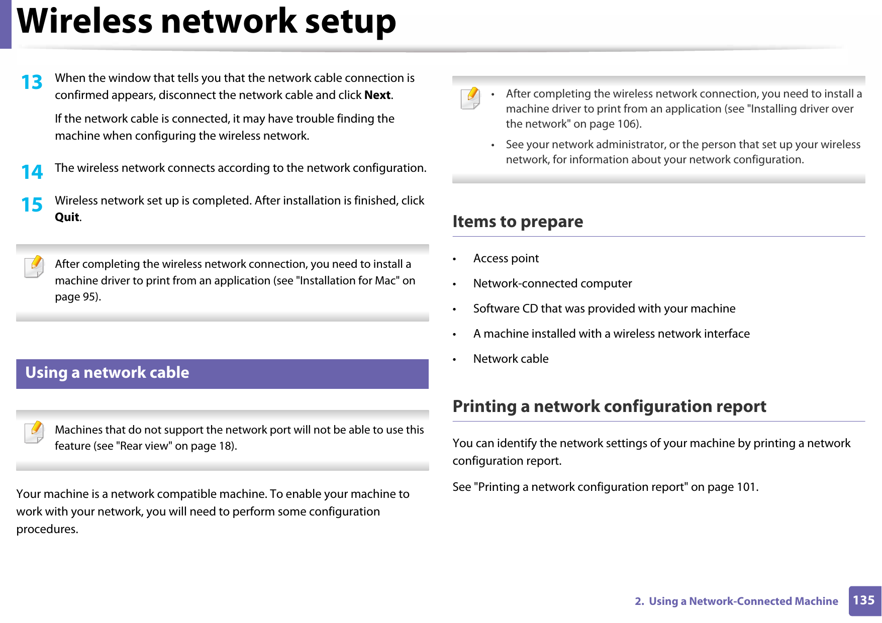 Wireless network setup1352.  Using a Network-Connected Machine13  When the window that tells you that the network cable connection is confirmed appears, disconnect the network cable and click Next.If the network cable is connected, it may have trouble finding the machine when configuring the wireless network.14  The wireless network connects according to the network configuration.15  Wireless network set up is completed. After installation is finished, click Quit. After completing the wireless network connection, you need to install a machine driver to print from an application (see &quot;Installation for Mac&quot; on page 95). 16 Using a network cable Machines that do not support the network port will not be able to use this feature (see &quot;Rear view&quot; on page 18). Your machine is a network compatible machine. To enable your machine to work with your network, you will need to perform some configuration procedures. • After completing the wireless network connection, you need to install a machine driver to print from an application (see &quot;Installing driver over the network&quot; on page 106).• See your network administrator, or the person that set up your wireless network, for information about your network configuration. Items to prepare• Access point• Network-connected computer• Software CD that was provided with your machine• A machine installed with a wireless network interface• Network cablePrinting a network configuration reportYou can identify the network settings of your machine by printing a network configuration report.See &quot;Printing a network configuration report&quot; on page 101.