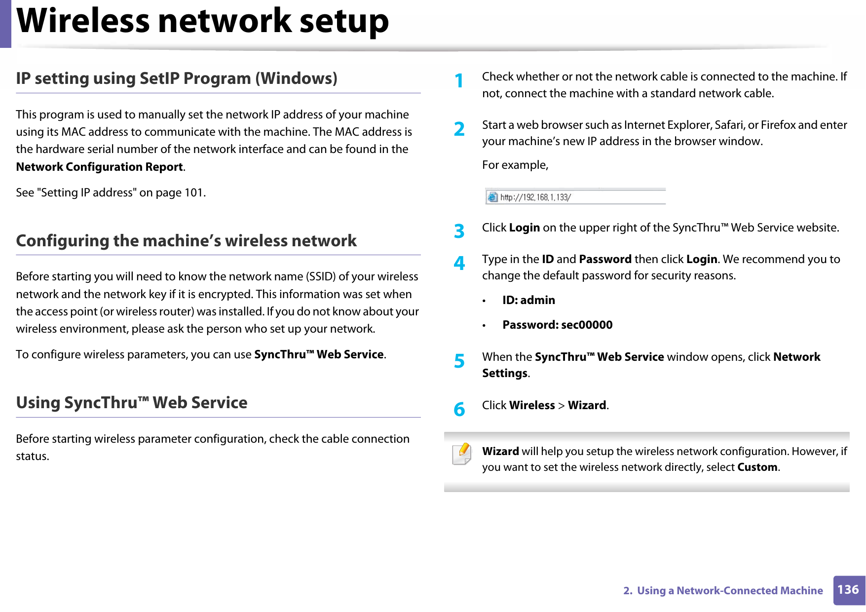 Wireless network setup1362.  Using a Network-Connected MachineIP setting using SetIP Program (Windows)This program is used to manually set the network IP address of your machine using its MAC address to communicate with the machine. The MAC address is the hardware serial number of the network interface and can be found in the Network Configuration Report. See &quot;Setting IP address&quot; on page 101.Configuring the machine’s wireless networkBefore starting you will need to know the network name (SSID) of your wireless network and the network key if it is encrypted. This information was set when the access point (or wireless router) was installed. If you do not know about your wireless environment, please ask the person who set up your network.To configure wireless parameters, you can use SyncThru™ Web Service.Using SyncThru™ Web ServiceBefore starting wireless parameter configuration, check the cable connection status. 1Check whether or not the network cable is connected to the machine. If not, connect the machine with a standard network cable.2  Start a web browser such as Internet Explorer, Safari, or Firefox and enter your machine’s new IP address in the browser window.For example,3  Click Login on the upper right of the SyncThru™ Web Service website.4  Type in the ID and Password then click Login. We recommend you to change the default password for security reasons.•ID: admin •Password: sec000005  When the SyncThru™ Web Service window opens, click Network Settings.6  Click Wireless &gt; Wizard. Wizard will help you setup the wireless network configuration. However, if you want to set the wireless network directly, select Custom. 